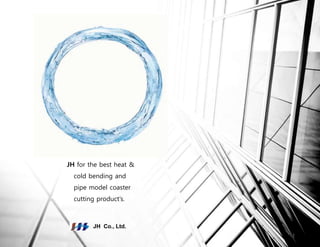 JH for the best heat &
cold bending and
pipe model coaster
cutting product’s.
JH Co., Ltd.
1
 