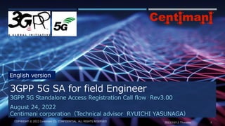 2023/10/12 Thursday 1
COPYRIGHT © 2022 Centimani CO. CONFIDENTIAL. ALL RIGHTS RESERVED
3GPP 5G Standalone Access Registration Call flow Rev3.00
August 24, 2022
Centimani corporation（Technical advisor RYUICHI YASUNAGA）
3GPP 5G SA for field Engineer
English version
 