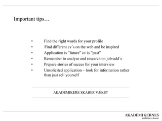 Important tips… 
• Find the right words for your profile 
• Find different cv´s on the web and be inspired 
• Application is ”future” cv is ”past” 
• Remember to analyse and research on job-add´s 
• Prepare stories of succes for your interview 
• Unsolicited application – look for information rather than just sell yourself 
AKADEMIKERE SKABER VÆKST 