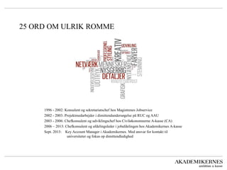 25 ORD OM ULRIK ROMME 
1996 - 2002: Konsulent og sekretariatschef hos Magistrenes Jobservice 
2002 - 2003: Projektmedarbejder i dimittendundersøgelse på RUC og AAU 
2003 - 2006: Chefkonsulent og udviklingschef hos Civiløkonomnerne A-kasse (CA) 
2006 – 2013: Chefkonsulent og afdelingsleder i jobafdelingen hos Akademikernes A-kasse 
Sept. 2013: Key Account Manager i Akademikernes. Med ansvar for kontakt til universiteter og fokus op dimittendledighed  
