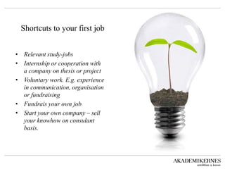 Shortcuts to your first job 
•Relevant study-jobs 
•Internship or cooperation with a company on thesis or project 
•Voluntary work. E.g. experience in communication, organisation or fundraising 
•Fundrais your own job 
•Start your own company – sell your knowhow on consulant basis.  