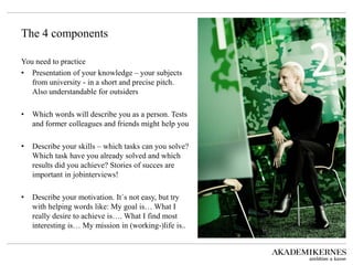 The 4 components 
You need to practice 
• 
Presentation of your knowledge – your subjects from university - in a short and precise pitch. Also understandable for outsiders 
• 
Which words will describe you as a person. Tests and former colleagues and friends might help you 
• 
Describe your skills – which tasks can you solve? Which task have you already solved and which results did you achieve? Stories of succes are important in jobinterviews! 
• 
Describe your motivation. It´s not easy, but try with helping words like: My goal is… What I really desire to achieve is…. What I find most interesting is… My mission in (working-)life is..  