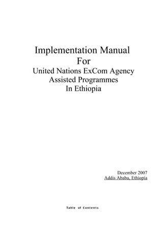 Implementation Manual
         For
United Nations ExCom Agency
     Assisted Programmes
          In Ethiopia




                                            December 2007
                                      Addis Ababa, Ethiopia




        Tabl e   of C o n t e n t s
 