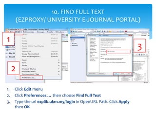 1. Click Edit menu
2. Click Preferences … then choose Find Full Text
3. Type the url ezplib.ukm.my/login in OpenURL Path. ...