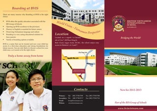 www.bvisvietnam.com
Bridging the World!
New for 2012-2013
Part of the BIS Group of Schools
Location
Located on a superb 1.4 hectare
site at Unit 7, 6B Pham Hung St,
Binh Chanh, Saigon South, HCMC, the school enjoys easy
access to Districts 1, 4, 5 and 7.
Contacts
Primary: Tel: (08) 3758 0709	 Fax: (08) 3758 0708
Secondary: Tel: (08) 3758 0717	 Fax: (08) 3758 0716
Email: 	 bvis@bvisvietnam.com
Website: www.bvisvietnam.com
World Vision - Vietnamese Perspective
Boarding at BVIS
There are many reasons why Boarding at BVIS is the right
choice:
•	 BVIS offers the quality education associated with the
BIS Group of Schools
•	 Opening up BVIS excellence to the provinces
•	 Fluency in English is essential for future careers
•	 Preserving Vietnamese language and culture
•	 Boarding is a very caring educational solution for
busy parents
•	 Variety of boarding options available.
BVIS is a name that can be trusted and now your child has
access to a first-class education and strong foundations for
future success. You are only likely to choose a school for your
child once, so it needs to be the right choice.
Truly a home away from home
NHỊP CẦU THẾ GIỚI
 