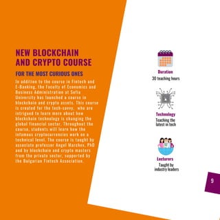 NEW BLOCKCHAIN
AND CRYPTO COURSE
In addition to the course in Fintech and
E-Banking, the Faculty of Economics and
Business Administration at Sofia
University has launched a course in
blockchain and crypto assets. This course
is created for the tech-savvy, who are
intrigued to learn more about how
blockchain technology is changing the
global financial sector. Throughout the
course, students will learn how the
infamous cryptocurrencies work on a
technical level. The course is taught by
associate professor Angel Marchev, PhD
and by blockchain and crypto masters
from the private sector, supported by
the Bulgarian Fintech Association.
FOR THE MOST CURIOUS ONES Duration
30 teaching hours
Technology
Teaching the
latest in tech
Lecturers
Taught by
industry leaders
9
 