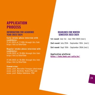 APPLICATION
PROCESS
Early-intake-phase interview with
candidates:
21.07.2023 at 17.00h through this link:
https://bit.ly/3AwYSdw
Regular-intake-phase interview with
candidates:
14.09.2022 at 15.00h through this link:
https://bit.ly/3AwYSdw
27.09.2022 at 18.00h through this link:
https://bit.ly/3AwYSdw
Commission:
assoc. prof. Marselen Yovogan (chairman),
assoc. prof. Bozhidar Nedev,PhD and
assoc. prof. Nadya Sokolova, PhD
INFORMATION FOR ACADEMIC
YEAR 2023/2024
DEADLINES FOR WINTER
SEMESTER 2023/2024
1st round: July 1st - July 19th 2023 (incl.)
2nd round: July 25th - September 10th (incl.)
3rd round: Sept 16th - September 26th (incl.)
Application platform:
https://feba.kmk.uni-sofia.bg/
24
 