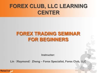 FOREX CLUB, LLC LEARNING
        CENTER


    FOREX TRADING SEMINAR
       FOR BEGINNERS


                     Instructor:

Lin（Raymond）Zheng – Forex Specialist, Forex Club, LLC
 