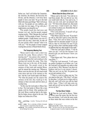 101 EXODUS 33:3–34:1
before you. And I will defeat the Canaanites,
the Amorites, the Hittites, the Perizzites the
Hivites, and the Jebusites. I will force those
people to leave your land. 3So go to the land
ﬁlled with many good things.* But I will not go
with you. You people are very stubborn, {and
you make me very angry}. If I go with you, I
might destroy you along the way.”
4The people heard this bad news and
became very sad. And the people stopped
wearing jewelry. 5Why? Because the Lord said
to Moses, “Tell the people of Israel, ‘You are a
stubborn people. I might destroy you even if I
travel with you only a short time. So take off
all your jewelry while I decide* what to do
with you.’” 6So the people of Israel stopped
wearing their jewelry at Mount Horeb (Sinai).
The Temporary Meeting Tent
7Moses used to take a tent a short way
outside the camp. Moses called it “the
meeting tent.*” Any person who wanted to
ask something from the Lord would go to the
meeting tent outside the camp. 8Any time
Moses went out to the tent, all the people
watched him. The people stood at the
entrance of their tents and watched Moses
until he entered the meeting tent. 9Whenever
Moses went into the tent, the tall cloud would
come down and stay at the entrance to the
tent. And the Lord would speak with Moses.
10So when the people saw the cloud at the
entrance of the tent, they would go to the
entrance of their own tents and bow down {to
worship God}.
11In this way the Lord spoke to Moses face
to face. The Lord spoke to Moses like a man
speaks with his friend. After speaking with
the Lord, Moses would go back to the camp.
But his helper always stayed in the tent. This
helper was Joshua son of Nun.
Moses Sees the Glory of the Lord
12Moses said to the Lord, “You told me to
lead these people. But you did not say who
you would send with me. You said to me, ‘I
know you very well, and I am pleased with
you.’ 13If I have truly pleased you, then teach
me your ways. I want to know you. Then I
can continue to please you. Remember that all
these are your people.”
14The Lord answered, “I myself will go
with you. I will lead you.*”
15Then Moses said to the Lord, “If you don’t
go with us, then don’t send us away from this
place. 16Also, how will we know if you are
pleased with me and these people? If you go
with us, then we will know for sure! If you
don’t go with us, then I and these people will be
no different than any other people on the earth.”
17Then the Lord said to Moses, “I will do
what you ask. I will do this because I am
pleased with you and because I know you
very well.”*
18Then Moses said, “Now, please show me
your Glory.”*
19Then the Lord answered, “I will cause
my perfect Goodness to go before you. I am
the Lord and I will announce my name so that
you can hear it. Why? Because I can show my
kindness and love to any person I choose.
20But you can’t see my face. No person can
see me and continue to live.
21“There is a rock at a place near me. You
can stand on that rock. 22My Glory* will pass
by that place. I will put you in a large crack in
that rock, and I will cover you with my hand
while I pass. 23Then I will take away my
hand, and you will see my back. But you will
not see my face.”
The New Stone Tablets
34Then the Lord said to Moses, “Make
two more ﬂat stones like the ﬁrst two
that were broken. I will write the same words
on these stones that were written on the ﬁrst
filled … good things Literally, “flowing with milk and
honey.”
jewelry … decide This is a word play in Hebrew, but people
often wore jewelry to remind them of their false gods.
meeting tent This is probably a tent that Moses used only until
the real Meeting Tent was built.
lead you Or, “give you rest.”
I know you very well Literally, “I know you by name.”
Glory The Glory of the Lord. One of the forms God used when
he appeared to people. It was like a bright shining light.
 