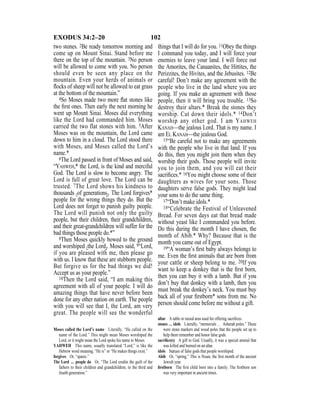 102EXODUS 34:2–20
two stones. 2Be ready tomorrow morning and
come up on Mount Sinai. Stand before me
there on the top of the mountain. 3No person
will be allowed to come with you. No person
should even be seen any place on the
mountain. Even your herds of animals or
ﬂocks of sheep will not be allowed to eat grass
at the bottom of the mountain.”
4So Moses made two more ﬂat stones like
the ﬁrst ones. Then early the next morning he
went up Mount Sinai. Moses did everything
like the Lord had commanded him. Moses
carried the two flat stones with him. 5After
Moses was on the mountain, the Lord came
down to him in a cloud. The Lord stood there
with Moses, and Moses called the Lord’s
name.*
6The Lord passed in front of Moses and said,
“YAHWEH,* the Lord, is the kind and merciful
God. The Lord is slow to become angry. The
Lord is full of great love. The Lord can be
trusted. 7The Lord shows his kindness to
thousands {of generations}. The Lord forgives*
people for the wrong things they do. But the
Lord does not forget to punish guilty people.
The Lord will punish not only the guilty
people, but their children, their grandchildren,
and their great-grandchildren will suffer for the
bad things those people do.*”
8Then Moses quickly bowed to the ground
and worshiped {the Lord}. Moses said, 9“Lord,
if you are pleased with me, then please go
with us. I know that these are stubborn people.
But forgive us for the bad things we did!
Accept us as your people.”
10Then the Lord said, “I am making this
agreement with all of your people. I will do
amazing things that have never before been
done for any other nation on earth. The people
with you will see that I, the Lord, am very
great. The people will see the wonderful
things that I will do for you. 11Obey the things
I command you today, and I will force your
enemies to leave your land. I will force out
the Amorites, the Canaanites, the Hittites, the
Perizzites, the Hivites, and the Jebusites. 12Be
careful! Don’t make any agreement with the
people who live in the land where you are
going. If you make an agreement with those
people, then it will bring you trouble. 13So
destroy their altars.* Break the stones they
worship. Cut down their idols.* 14Don’t
worship any other god. I am YAHWEH
KANAH—the jealous Lord. That is my name. I
am EL KANAH—the jealous God.
15“Be careful not to make any agreements
with the people who live in that land. If you
do this, then you might join them when they
worship their gods. Those people will invite
you to join them, and you will eat their
sacriﬁces.* 16You might choose some of their
daughters as wives for your sons. Those
daughters serve false gods. They might lead
your sons to do the same thing.
17“Don’t make idols.*
18“Celebrate the Festival of Unleavened
Bread. For seven days eat that bread made
without yeast like I commanded you before.
Do this during the month I have chosen, the
month of Abib.* Why? Because that is the
month you came out of Egypt.
19“A woman’s ﬁrst baby always belongs to
me. Even the ﬁrst animals that are born from
your cattle or sheep belong to me. 20If you
want to keep a donkey that is the ﬁrst born,
then you can buy it with a lamb. But if you
don’t buy that donkey with a lamb, then you
must break the donkey’s neck. You must buy
back all of your ﬁrstborn* sons from me. No
person should come before me without a gift.
Moses called the Lord’s name Literally, “He called on the
name of the Lord.” This might mean Moses worshiped the
Lord, or it might mean the Lord spoke his name to Moses.
YAHWEH This name, usually translated “Lord,” is like the
Hebrew word meaning, “He is” or “He makes things exist.”
forgives Or, “spares.”
The Lord ... people do Or, “The Lord credits the guilt of the
fathers to their children and grandchildren, to the third and
fourth generation.”
altar A table or raised area used for offering sacriﬁces.
stones … idols Literally, “memorials … Asherah poles.” These
were stone markers and wood poles that the people set up to
help them remember and honor false gods.
sacriﬁce(s) A gift to God. Usually, it was a special animal that
was killed and burned on an altar.
idols Statues of false gods that people worshiped.
Abib Or, “spring.” This is Nisan, the ﬁrst month of the ancient
Jewish year.
ﬁrstborn The ﬁrst child born into a family. The ﬁrstborn son
was very important in ancient times.
 