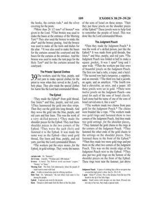 109 EXODUS 38:29–39:20
the hooks, the curtain rods,* and the silver
covering for the posts.
29More than 26 1⁄2 tons* of bronze* was
given to the Lord. 30That bronze was used to
make the bases at the entrance of the Meeting
Tent.* They also used the bronze to make the
altar* and the bronze grating. And the bronze
was used to make all the tools and dishes for
the altar. 31It was also used to make the bases
for the curtains around the courtyard and the
bases for the curtains at the entrance. And the
bronze was used to make the tent pegs for the
Holy Tent* and for the curtains around the
courtyard.
The Priests’ Special Clothes
39The workers used the blue, purple, and
red yarn to make special clothes for the
priest to wear when they served in the {Lord’s}
holy place. They also made the special clothes
for Aaron like the Lord had commanded Moses.
The Ephod
2They made the Ephod* from gold thread,
fine linen,* and blue, purple, and red yarn.
3(They hammered the gold into thin strips.
Then they cut the gold into long threads. And
they wove the gold into the blue, purple, and
red yarn and ﬁne linen. This was the work of
a very skilled person.) 4They made the
shoulder pieces for the Ephod. They tied these
shoulder pieces to the two corners of the
Ephod. 5They wove the sash (belt) and
fastened it to the Ephod. It was made the
same way as the Ephod—they used gold
thread, fine linen and blue, purple, and red
yarn, just like the Lord commanded Moses.
6The workers put the onyx stones {for the
Ephod} in gold settings. They wrote the names
of the sons of Israel on these stones. 7Then
they put these jewels on the shoulder pieces
of the Ephod.* These jewels were to help God
to remember the people of Israel. This was
done like the Lord commanded Moses.
The Judgment Pouch
8Then they made the Judgment Pouch.* It
was the work of a skilled person, just like the
Ephod.* It was made from gold threads, ﬁne
linen,* and blue, purple, and red yarn. 9The
Judgment Pouch was folded in half to make a
square {pocket}. It was 1 span* long and 1
span wide. 10Then the workers put four rows
of beautiful jewels on the Judgment Pouch.
The ﬁrst row had a ruby, a topaz, and a beryl.
11The second row had a turquoise, a sapphire,
and an emerald. 12The third row had a jacinth,
an agate, and an amethyst. 13The fourth row
had a chrysolite, an onyx, and a jasper. All
these jewels were set in gold. 14There were
twelve jewels on the Judgment Pouch—one
jewel for each of the sons of Israel (Jacob).
Each stone had the name of one of the sons of
Israel carved onto it, like a seal.*
15The workers made two chains from pure
gold for the Judgment Pouch.* The chains
were braided like a rope. 16The workers made
two gold rings and fastened them to two
corners of the Judgment Pouch. And they made
two gold settings {for the shoulder pieces}.
17They fastened the gold chains to the rings at
the corners of the Judgment Pouch. 18They
fastened the other ends of the gold chains to
the settings on the shoulder pieces. They
fastened these to the front of the Ephod.*
19Then they made two more gold rings and put
them on the other two corners of the Judgment
Pouch. This was on the inside edge of the
Judgment Pouch next to the Ephod. 20They
also put two gold rings on the bottom of the
shoulder pieces on the front of the Ephod.
These rings were near the fastener, just above
curtain rods Or, “fasteners.”
26 1/2 tons Literally, “70 kikars and 2,400 shekels.”
bronze A metal. The Hebrew word can mean “copper,”
“bronze,” or “brass.”
Meeting Tent The Holy Tent (tabernacle), where the people of
Israel went to meet with God.
altar A table or raised area used for offering sacriﬁces.
Holy Tent Or, “tabernacle,” the tent where God came to live
among his people.
Ephod A special coat worn by the priests.
linen Thread or cloth made from the ﬁbers of the ﬂax plant.
Judgment Pouch A piece of clothing like a bib or an apron that
covered the high priest’s chest. See Ex. 28:15-30.
1 span About 9” (23cm). This is the distance from the tip of the
thumb to the tip of the little ﬁnger.
seal(s) Small stones with designs cut into them. Pressed into
wet clay or hot wax, they made a special mark.
 