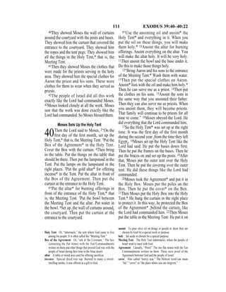 111 EXODUS 39:40–40:22
40They showed Moses the wall of curtains
around the courtyard with the posts and bases.
They showed him the curtain that covered the
entrance to the courtyard. They showed him
the ropes and the tent pegs. They showed him
all the things in the Holy Tent,* that is, the
Meeting Tent.
41Then they showed Moses the clothes that
were made for the priests serving in the holy
area. They showed him the special clothes for
Aaron the priest and his sons. These were
clothes for them to wear when they served as
priests.
42The people of Israel did all this work
exactly like the Lord had commanded Moses.
43Moses looked closely at all the work. Moses
saw that the work was done exactly like the
Lord had commanded. So Moses blessed them.
Moses Sets Up the Holy Tent
40Then the Lord said to Moses, 2“On the
ﬁrst day of the ﬁrst month, set up the
Holy Tent,* that is, the Meeting Tent. 3Put the
Box of the Agreement* in the Holy Tent.
Cover the Box with the curtain. 4Then bring
in the table. Put the things on the table that
should be there. Then put the lampstand in the
Tent. Put the lamps on the lampstand in the
right places. 5Put the gold altar* for offering
incense* in the Tent. Put the altar in front of
the Box of the Agreement. Then put the
curtain at the entrance to the Holy Tent.
6“Put the altar* for burning offerings in
front of the entrance of the Holy Tent,* that
is, the Meeting Tent. 7Put the bowl between
the Meeting Tent and the altar. Put water in
the bowl. 8Set up {the wall of curtains around}
the courtyard. Then put the curtain at the
entrance to the courtyard.
9“Use the anointing oil and anoint* the
Holy Tent* and everything in it. When you
put the oil on these things, you will make
them holy.* 10Anoint the altar for burning
offerings. Anoint everything on the altar. You
will make the altar holy. It will be very holy.
11Then anoint the bowl and the base under it.
Do this to make those things holy.
12“Bring Aaron and his sons to the entrance
of the Meeting Tent.* Wash them with water.
13Then put the special clothes on Aaron.
Anoint* him with the oil and make him holy.*
Then he can serve me as a priest. 14Then put
the clothes on his sons. 15Anoint the sons in
the same way that you anointed their father.
Then they can also serve me as priests. When
you anoint them, they will become priests.
That family will continue to be priests for all
time to come.” 16Moses obeyed the Lord. He
did everything that the Lord commanded him.
17So the Holy Tent* was set up at the right
time. It was the first day of the first month
during the second year {from the time they left
Egypt}. 18Moses set up the Holy Tent like the
Lord had said. He put the bases down first.
Then he put the frames on the bases. Then he
put the braces on and set up the posts. 19After
that, Moses put the outer tent over the Holy
Tent. Then he put the covering over the outer
tent. He did these things like the Lord had
commanded.
20Moses took the Agreement* and put it in
the Holy Box. Moses put the poles on the
Box. Then he put the cover* on the Box.
21Then Moses put the Holy Box into the Holy
Tent.* He hung the curtain in the right place
to protect it. In this way, he protected the Box
of the Agreement* {behind the curtain} like
the Lord had commanded him. 22Then Moses
put the table in the Meeting Tent. He put it on
Holy Tent Or, “tabernacle,” the tent where God came to live
among his people. It is often called the “Meeting Tent.”
Box of the Agreement Or, “ark of the Covenant.” The box
containing the flat stones with the Ten Commandments
written on them and other things that proved God was with the
people of Israel during their time in the Sinai desert.
altar A table or raised area used for offering sacriﬁces.
incense Special dried tree sap. Burned to make a sweet-
smelling smoke, it was offered as a gift to God.
anoint To pour olive oil on things or people to show they are
chosen by God for a special work or purpose.
holy Set aside or chosen for a special purpose.
Meeting Tent The Holy Tent (tabernacle), where the people of
Israel went to meet with God.
Agreement Literally, “Proof.” The two ﬂat stones with the Ten
Commandments written on them. These were proof of the
Agreement between God and the people of Israel.
cover Also called “mercy seat.” The Hebrew word can mean
“lid,” “cover” or “the place where sins are forgiven.”
 