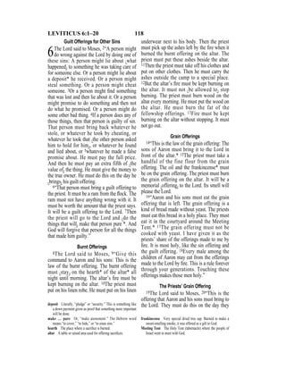 118LEVITICUS 6:1–20
Guilt Offerings for Other Sins
6The Lord said to Moses, 2“A person might
do wrong against the Lord by doing one of
these sins: A person might lie about {what
happened} to something he was taking care of
for someone else. Or a person might lie about
a deposit* he received. Or a person might
steal something. Or a person might cheat
someone. 3Or a person might ﬁnd something
that was lost and then lie about it. Or a person
might promise to do something and then not
do what he promised. Or a person might do
some other bad thing. 4If a person does any of
those things, then that person is guilty of sin.
That person must bring back whatever he
stole, or whatever he took by cheating, or
whatever he took that {the other person asked
him to hold for him}, or whatever he found
and lied about, or 5whatever he made a false
promise about. He must pay the full price.
And then he must pay an extra fifth of {the
value of} the thing. He must give the money to
the true owner. He must do this on the day he
{brings} his guilt offering.
6“That person must bring a guilt offering to
the priest. It must be a ram from the ﬂock. The
ram must not have anything wrong with it. It
must be worth the amount that the priest says.
It will be a guilt offering to the Lord. 7Then
the priest will go to the Lord and {do the
things that will} make that person pure *. And
God will forgive that person for all the things
that made him guilty.”
Burnt Offerings
8The Lord said to Moses, 9“Give this
command to Aaron and his sons: This is the
law of the burnt offering. The burnt offering
must {stay} on the hearth* of the altar* all
night until morning. The altar’s ﬁre must be
kept burning on the altar. 10The priest must
put on his linen robe. He must put on his linen
underwear next to his body. Then the priest
must pick up the ashes left by the ﬁre when it
burned the burnt offering on the altar. The
priest must put these ashes beside the altar.
11Then the priest must take off his clothes and
put on other clothes. Then he must carry the
ashes outside the camp to a special place.
12But the altar’s ﬁre must be kept burning on
the altar. It must not {be allowed to} stop
burning. The priest must burn wood on the
altar every morning. He must put the wood on
the altar. He must burn the fat of the
fellowship offerings. 13Fire must be kept
burning on the altar without stopping. It must
not go out.
Grain Offerings
14“This is the law of the grain offering: The
sons of Aaron must bring it to the Lord in
front of the altar.* 15The priest must take a
handful of the fine flour from the grain
offering. The oil and the frankincense* must
be on the grain offering. The priest must burn
the grain offering on the altar. It will be a
memorial {offering} to the Lord. Its smell will
please the Lord.
16“Aaron and his sons must eat the grain
offering that is left. The grain offering is a
kind of bread made without yeast. The priests
must eat this bread in a holy place. They must
eat it in the courtyard around the Meeting
Tent.* 17The grain offering must not be
cooked with yeast. I have given it as the
priests’ share of the offerings made to me by
ﬁre. It is most holy, like the sin offering and
the guilt offering. 18Every male among the
children of Aaron may eat from the offerings
made to the Lord by ﬁre. This is a rule forever
through your generations. Touching these
offerings makes those men holy.”
The Priests’ Grain Offering
19The Lord said to Moses, 20“This is the
offering that Aaron and his sons must bring to
the Lord. They must do this on the day theydeposit Literally, “pledge” or “security.” This is something like
a down payment given as proof that something more important
will be done.
make … pure Or, “make atonement.” The Hebrew word
means “to cover,” “to hide,” or “to erase sins.”
hearth The place where a sacriﬁce is burned.
altar A table or raised area used for offering sacriﬁces.
frankincense Very special dried tree sap. Burned to make a
sweet-smelling smoke, it was offered as a gift to God.
Meeting Tent The Holy Tent (tabernacle) where the people of
Israel went to meet with God.
 