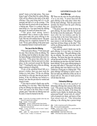 119 LEVITICUS 6:21–7:13
anoint* Aaron {to be high priest}. They must
bring 8 cups* of ﬁne ﬂour for a grain offering.
(This will be offered at the times of the daily
offering.) They must bring half of it in the
morning and half of it in the evening. 21The
ﬁne ﬂour must be mixed with oil and made on
a baking pan. When it is cooked, then you
must bring it in. You must break the offering
into pieces. Its smell will please the Lord.
22“The priest from among Aaron’s
descendants* that is chosen to take Aaron’s
place must make this grain offering to the
Lord. This rule will continue forever. The grain
offering must be completely burned for the
Lord. 23Every grain offering of the priest must
be completely burned. It must not be eaten.”
The Law of the Sin Offering
24The Lord said to Moses, 25“Tell Aaron and
his sons: This is the law of the sin offering. The
sin offering must be killed in the place where
the burnt offering is killed before the Lord. It is
most holy. 26The priest that offers the sin
offering must eat it. But he must eat it in a holy
place, in the courtyard around the Meeting
Tent.* 27Touching the meat {of the sin offering}
makes a person or a thing holy.
“If any of the sprinkled blood falls on a
person’s clothes, then you must wash the
clothes in a holy place. 28If the sin offering
was boiled in a clay pot, then the pot must be
broken. If the sin offering was boiled in a
bronze* pot, then the pot must be washed and
rinsed in water.
29“Any man in a priest’s family may eat the
sin offering. It is very holy. 30But if the blood
of the sin offering was taken into the Meeting
Tent* and used in the Holy Place to make
{people} pure,* then that sin offering must not
be eaten. It must be burned in the ﬁre.
Guilt Offerings
7“These are the rules for the guilt offering.
It is very holy. 2A priest must kill the
guilt offering in the same place where they
kill the burnt offerings. Then the priest must
sprinkle the blood from the guilt offering
around the altar.*
3“The priest must offer all the fat from the
guilt offering. He must offer the fat tail and
the fat that covers the inside parts. 4The priest
must offer the two kidneys and the fat
covering them at the lower back muscle. He
must also offer the fat part of the liver. He
must remove it with the kidneys. 5The priest
must burn all those things on the altar.* This
will be an offering made by ﬁre to the Lord. It
is a guilt offering.
6“Any male in a priest’s family may eat the
guilt offering. It is very holy, so it must be
eaten in a holy place. 7The guilt offering is like
the sin offering. The same rules are for both
offerings. The priest that does the sacriﬁcing
will get the meat for food. 8The priest that does
the sacriﬁcing can also have the skin* from the
burnt offering. 9Every grain offering belongs to
the priest that offers it. That priest will get the
grain offerings that were baked in an oven, or
cooked on a frying pan or a baking dish. 10The
grain offerings will belong to Aaron’s sons. It
does not make any difference if they are dry or
mixed with oil. The sons of Aaron (priests)
will all share this food.
Fellowship Offerings
11“This is the law of the sacrifice* of
fellowship offerings that a person offers to the
Lord: 12The person may bring the fellowship
offering to show his thanks. If he brings his
sacriﬁce to give thanks, he should {also} bring
unleavened bread* mixed with oil, wafers*
with oil poured over them, and loaves of ﬁne
flour mixed with oil. 13The fellowship
offering is the offering that a person brings
anoint To pour olive oil on things or people to show they were
chosen for a special work or purpose.
8 cups Literally, “1/10 of an ephah.”
descendant(s) A person’s children and their future families.
Meeting Tent The Holy Tent (tabernacle) where the people of
Israel went to meet with God.
bronze A metal. The Hebrew word can mean “copper,”
“bronze,” or “brass.”
make … pure Or, “make atonement.” The Hebrew word
means “to cover,” “to hide,” or “to erase sins.”
altar A table or raised area used for offering sacriﬁces.
skin This was used for making leather.
sacrifice A gift to God. Usually, it was a special animal that
was killed and burned on an altar.
unleavened bread Bread made without yeast.
wafers A thin bread, like crackers, made without yeast.
 