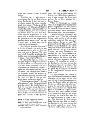 127 LEVITICUS 13:4–28
priest must announce that the person is
unclean.*
4“Sometimes there is a white spot on a
person’s skin. But the spot does not seem
deeper than the skin. If that is true, then the
priest must separate that person from other
people for seven days. 5On the seventh day,
the priest must look at the person. If the priest
sees that the sore has not changed and has not
spread on the skin, then the priest must
separate the person for seven more days.
6Seven days later the priest must look at the
person again. If the sore has faded, and has
not spread on the skin, then the priest must
announce that the person is clean.* The sore
is only a scab. The person must wash his
clothes and become clean again.
7“But if, after the person has shown himself
to the priest to be made clean {again,} the scab
spreads more over the skin, then the person
must come again to the priest. 8The priest
must look. If the scab has spread on the skin,
then the priest must announce that the person
is unclean.* That is a leprosy* disease.
9“If a person has leprosy,* he must be
brought to the priest. 10The priest must look at
that person. If there is a white swelling in the
skin, and if the hair has become white, and if
the skin looks raw in the swelling, 11then it is a
leprosy that has continued for a long time on
that person’s skin. The priest must announce
that the person is unclean.* The priest does not
have to separate that person from other people
for a short time. Why? Because {the priest
already knows} that the person is unclean.
12“Sometimes a skin disease* will spread
all over a person’s body. The skin disease will
cover that person’s skin from his head to his
feet. The priest must look at that person’s
whole body. 13If the priest sees that the skin
disease covers the whole body and that it has
turned all of that person’s skin white, then the
priest must announce that the person is
clean.* 14But if the person has raw skin, then
he is not clean. 15When the priest sees the raw
skin, he must announce that the person is
unclean.* The raw skin is not clean. It is a
leprosy* disease.
16“If the raw skin changes and becomes
white, then the person must come to the
priest. 17The priest must look at the person. If
the infection has become white, then the
priest must announce that the person who has
the infection is clean.* That person is clean.
18“A person might get a boil on his skin
that heals over. 19Then that boil might
become a white swelling or a bright, white
spot with red streaks in it. If this happens, the
person must show that spot to a priest. 20The
priest must look at it. If the swelling is deeper
than the skin and the hair on it has become
white, then the priest must announce that the
person is unclean.* The spot is the infection
of leprosy.* The leprosy has broken out from
inside the boil. 21But if the priest looks at the
spot, and there are no white hairs in it, and the
spot is not deeper than the skin, but is faded,
then the priest must separate the person for
seven days. 22If more of the spot spreads on
the skin, then the priest must announce that
the person is unclean. It is an infection. 23But
if the bright spot stays in its place, and does
not spread, then it is only the scar from the
old boil. The priest must announce that the
person is clean.
24–25“A person might get a burn on his
skin. If the raw skin becomes a white spot or
white spot with red streaks in it, the priest
must look at it. If that white spot seems to be
deeper than the skin, and the hair at that spot
has become white, then it is a leprosy*
disease. The leprosy has broken out in the
burn. The priest must announce that the
person is unclean.* It is a leprosy disease.
26But if the priest looks at the spot, and there
is no white hair in the bright spot, and the spot
is not deeper than the skin, but is faded, then
the priest must separate the person for seven
days. 27On the seventh day the priest must
look at the person again. If the spot spread on
the skin, then the priest must announce that
the person is unclean. It is a leprosy disease.
28But if the bright spot did not spread on the
unclean Not pure or not acceptable to God for worship.
clean Pure or acceptable to God for worship.
leprosy The Hebrew word includes mildew, fungus, and bad
skin diseases, not just the disease we call leprosy.
skin disease Literally, “leprosy.” The Hebrew word can mean
many kinds of skin disease.
 