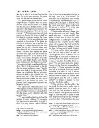 128LEVITICUS 13:29–55
skin, but is faded, it is the swelling from the
burn. The priest must announce the person
clean. It is only the scar from the burn.
29“A person might get an infection on his
scalp* or beard. 30A priest must look at the
infection. If the infection seems to be deeper
than the skin, and if the hair around it is thin
and yellow, then the priest must announce that
the person is unclean.* It is a bad skin
disease.* 31If the disease does not seem
deeper than the skin, but there is no dark hair
in it, then the priest must separate that person
for seven days. 32On the seventh day the priest
must look at the infection. If the disease has
not spread, and there are no yellow hairs
growing in it, and the disease does not seem
deeper than the skin, 33then the person must
shave himself. But he must not shave the
disease. The priest must separate that person
for seven more days. 34On the seventh day,
the priest must look at the disease. If the
disease has not spread through the skin, and it
does not seem deeper than the skin, then the
priest must announce that the person is clean.*
The person must wash his clothes and become
clean. 35But if the disease spreads on the skin
after the person has become clean, 36then the
priest must look at the person again. If the
disease has spread in the skin, the priest does
not need to look for the yellowish hair. The
person is unclean.* 37But if the priest thinks
that the disease has stopped, and black hair is
growing in it, the disease has healed. The
person is clean. The priest must announce that
the person is clean.
38“If a person has white spots on his skin,
39then a priest must look at those spots. If the
spots on that person’s skin are only dull white,
then the disease is only a harmless rash. That
person is clean.*
40“A man might lose hair from his head. He
is clean. It is only baldness. 41A man might
lose hair from the sides of his head. He is
clean. It is only another kind of baldness.
42But if there is a red and white infection on
his scalp,* then it is a skin disease.* 43A
priest must look at that person. If the swelling
of the infection is red and white and looks like
the leprosy* on other parts of the body, 44then
that person has a leprosy disease on his scalp.
The person is unclean.* The priest must
announce that the person is unclean.
45“If a person has a leprosy* disease, {then
that person must warn other people}. That
person must shout, ‘Unclean, unclean!’ That
person’s clothes must be torn at the seams.
That person must let his hair grow wild.* And
that person must cover his mouth. 46That
person will be unclean* the whole time he has
the infection. That person is unclean. He must
live alone. His home must be outside the camp.
47–48“Some clothing might have mildew*
on it. The cloth might be linen* or wool. The
cloth might be woven or knitted. Or the
mildew might be on a piece of leather or on
something made from leather. 49If that mildew
is green or red, then it must be shown to a
priest. 50The priest must look at the mildew.
He must put that thing in a separate place for
seven days. 51–52On the seventh day, the priest
must look at the mildew. It does not matter if
the mildew is on leather or cloth. It does not
matter if the cloth is woven or knitted. It does
not matter what the leather was used for. If the
mildew spread, then that cloth or leather is
unclean.* The infection is unclean. The priest
must burn that cloth or leather.
53“If the priest sees that the mildew* did
not spread, then that cloth or leather must be
washed. It does not matter if it is leather or
cloth, or if the cloth is knitted or woven, it
must be washed. 54The priest must order the
people to wash that piece of leather or cloth.
Then the priest must separate the clothing for
seven more days. 55After that time, the priest
scalp The skin on a person’s head.
unclean Not pure or not acceptable to God for worship.
skin disease Literally, “leprosy.” The Hebrew word can mean
many different kinds of skin disease.
clean Pure or acceptable to God for worship.
leprosy The Hebrew word includes mildew, fungus, and bad
skin diseases, not just the disease we call leprosy.
That person’s clothes … wild These things also showed a
person was very sad about something.
mildew A kind of fungus that often grows on cloth, leather, or
wood that is in a warm, damp place. The Hebrew word also
means, “leprosy,” or “skin disease.”
linen Thread or cloth made from the ﬁbers of the ﬂax plant.
 
