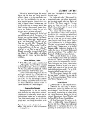 13 GENESIS 12:14–14:5
14So Abram went into Egypt. The men of
Egypt saw that Sarai was a very beautiful
woman. 15Some of the Egyptian leaders saw
her also. They told Pharaoh that she was a
very beautiful woman. Those leaders took
Sarai to Pharaoh’s home. 16Pharaoh was kind
to Abram because he thought Abram was
Sarai’s brother. Pharaoh gave Abram sheep,
cattle, and donkeys. Abram also got men
servants, women servants, and camels.
17Pharaoh took Abram’s wife. So the Lord
caused Pharaoh and all the people in his
house to have very bad diseases. 18So Pharaoh
called Abram. Pharaoh said, “You have done
a very bad thing to me! You didn’t tell me
Sarai was your wife! Why? 19You said, ‘She
is my sister.’ Why did you say that? I took her
so she could be my wife. But now I give your
wife back to you. Take her and go!” 20Then
Pharaoh commanded his men to lead Abram
out of Egypt. So Abram and his wife left that
place. And they carried everything they had
with them.
Abram Returns to Canaan
13So Abram left Egypt. Abram traveled
through the Negev* with his wife and
everything he owned. Lot was also with them.
2At this time, Abram was very rich. He had
many animals and much silver and gold.
3Abram continued traveling around. He left
the Negev* and went back to Bethel. He went
to the place between the city of Bethel and the
city of Ai. This was the same place Abram
and his family had camped before. 4This was
the place Abram had built an altar.* So
Abram worshiped the Lord at this place.
Abram and Lot Separate
5During this time, Lot was also traveling
with Abram. Lot had many animals and tents.
6Abram and Lot had so many animals that the
land could not support both of them together.
7And the Canaanite people and the Perizzite
people were also living in this land at the
same time. The shepherds of Abram and Lot
began to argue.
8So Abram said to Lot, “There should be
no arguing between you and me. Your people
and my people should not argue. We are all
brothers. 9We should separate. You can
choose any place you want. If you go to the
left, I will go to the right. If you go to the
right, I will go to the left.”
10Lot looked and saw the Jordan Valley.
Lot saw that there was much water there. (This
was before the Lord destroyed Sodom and
Gomorrah. At that time the Jordan Valley all
the way to Zoar was like the Lord’s Garden.
This was good land, like the land of Egypt.)
11So Lot chose to live in the Jordan Valley.
The two men separated, and Lot began
traveling east. 12Abram stayed in the land of
Canaan, and Lot lived among the cities in the
valley. Lot moved far south to Sodom and
made his camp there. 13The Lord knew that
the people of Sodom were very evil sinners.
14After Lot left, the Lord said to Abram,
“Look around you. Look north and south and
east and west. 15All this land that you see I will
give to you and your people who live after you.
This will be your land forever. 16I will make
your people as many as the dust of the earth. If
people could count all the dust on earth, then
they could count your people. 17So go. Walk
through your land. I now give it to you.”
18So Abram moved his tents. He went to
live near Mamre’s big trees. This was near the
city of Hebron. At that place Abram built an
altar* for worshiping the Lord.
Lot Is Captured
14Amraphel was the king of Shinar.
Arioch was the king of Ellasar.
Kedorlaomer was the king of Elam. And Tidal
was the king of Goiim. 2All these kings fought
a war against Bera the king of Sodom, Birsha
the king of Gomorrah, Shinab the king of
Admah, Shemeber the king of Zeboiim, and
the king of Bela. (Bela is also called Zoar.)
3All these kings joined their armies in the
Valley of Siddim. (The Valley of Siddim is
now the Salt Sea.) 4These kings had served
Kedorlaomer for twelve years. But in the 13th
year they all rebelled against him. 5So in the
Negev The desert area in the southern part of Judah.
altar(s) A stone table used for burning sacrifices that were
offered as gifts to God.
 