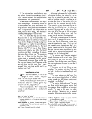 137 LEVITICUS 18:23–19:16
23“You must not have sexual relations with
any animal. This will only make you ﬁlthy*!
Also, a woman must not have sexual relations
with an animal. It is against nature!
24“Don’t make yourself unclean* with any of
those wrong things! I am throwing nations out
of their countries and giving their land to you!
Why? Because those people did those terrible
sins! 25They made the land filthy*! Now the
land {is sick of those things}! And the land is
vomiting out the people who lived there!
26“So you must obey my laws and rules.
You must not do any of those terrible sins.
Those rules are for the citizens of Israel, and
they are for the people living among you!
27The people who lived in the land before you
did all those terrible things. So the land
became filthy*! 28{If you do these things,}
then you will make the land ﬁlthy. And it will
vomit you out like it vomited out the nations
that were {there} before you. 29If any person
does any of those terrible sins, then that
person must be separated from his people!
30Other people have done those terrible sins.
But you must obey my laws! You must not do
any of those terrible sins! Don’t make
yourself ﬁlthy with those terrible sins! I am
the Lord your God.”
Israel Belongs to God
19The Lord said to Moses, 2“Tell all the
people of Israel: I am the Lord your
God! I am holy, so you must be holy!
3“Each person among you must honor his
mother and father and keep my special days
of rest.* I am the Lord your God!
4“Don’t worship idols.* Don’t make melted
statues of gods for yourselves. I am the Lord
your God!
5“When you offer a sacriﬁce* of fellowship
offerings to the Lord, you must offer it in the
right way so you will be accepted. 6You may
eat it the same day you offer it, and also on the
next day. But if any of that sacriﬁce is left on
the third day, then you must burn it in the ﬁre.
7You must not eat any of that sacriﬁce on the
third day. It will be unclean.* It will not be
accepted. 8A person will be guilty of sin if he
does that! Why? Because he did not respect
the holy things that belong to the Lord. That
person must be separated from his people.
9“When you cut your crops at harvest time,
don’t cut all the way to the corners of your
ﬁelds. And if grain falls on the ground, you
must not gather up that grain. 10Don’t pick all
the grapes in your vineyards and don’t pick
up the grapes that fall to the ground. Why?
Because you must leave those things for poor
people and for people traveling through your
country. I am the Lord your God!
11“You must not steal. You must not cheat
people. You must not lie to each other. 12You
must not use my name to make false
promises. If you do that, then you will show
that you don’t respect the name of your God. I
am the Lord!
13“You must not do bad things to your
neighbor. You must not rob {him}. You must
not hold a hired worker’s salary all night until
morning.*
14“You must not curse a deaf man. You
must not put something in front of a blind
person to make him fall. But you must respect
your God. I am the Lord!
15“You must be fair in judgment. You must
not show special favor to poor people. And
you must not show special favor to important
people. You must be fair when you judge
your neighbor. 16You must not go around
spreading false stories against other people.
ﬁlthy Or, “polluted” or “unclean.”
unclean Or, “unacceptable.” Not pure or not able to be used in
worshiping God. See Lev. 11–15 for the rules about clean and
unclean things.
special days of rest Or, “Sabbaths.” This might mean Saturday,
or it might mean all of the special days when the people were
not supposed to work.
idols Statues of false gods that people worshiped.
sacriﬁce(s) A gift to God. Usually, it was a special animal that
was killed and burned on an altar.
sacrifice … unclean Or “offensive, bad, rotten.” This means
the meat is not good to eat as part of a sacriﬁce.
You must not hold … until morning Workers were paid at
the end of each day for the work they did that day. See
Mt. 20:1–16.
 