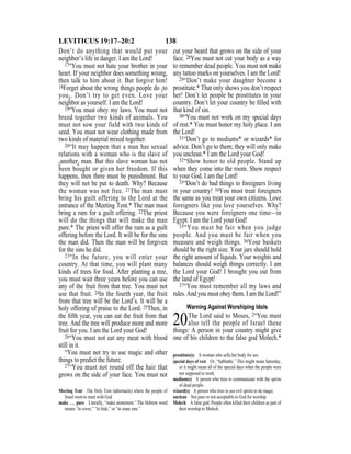 138LEVITICUS 19:17–20:2
Don’t do anything that would put your
neighbor’s life in danger. I am the Lord!
17“You must not hate your brother in your
heart. If your neighbor does something wrong,
then talk to him about it. But forgive him!
18Forget about the wrong things people do {to
you}. Don’t try to get even. Love your
neighbor as yourself. I am the Lord!
19“You must obey my laws. You must not
breed together two kinds of animals. You
must not sow your field with two kinds of
seed. You must not wear clothing made from
two kinds of material mixed together.
20“It may happen that a man has sexual
relations with a woman who is the slave of
{another} man. But this slave woman has not
been bought or given her freedom. If this
happens, then there must be punishment. But
they will not be put to death. Why? Because
the woman was not free. 21The man must
bring his guilt offering to the Lord at the
entrance of the Meeting Tent.* The man must
bring a ram for a guilt offering. 22The priest
will do the things that will make the man
pure.* The priest will offer the ram as a guilt
offering before the Lord. It will be for the sins
the man did. Then the man will be forgiven
for the sins he did.
23“In the future, you will enter your
country. At that time, you will plant many
kinds of trees for food. After planting a tree,
you must wait three years before you can use
any of the fruit from that tree. You must not
use that fruit. 24In the fourth year, the fruit
from that tree will be the Lord’s. It will be a
holy offering of praise to the Lord. 25Then, in
the ﬁfth year, you can eat the fruit from that
tree. And the tree will produce more and more
fruit for you. I am the Lord your God!
26“You must not eat any meat with blood
still in it.
“You must not try to use magic and other
things to predict the future.
27“You must not round off the hair that
grows on the side of your face. You must not
cut your beard that grows on the side of your
face. 28You must not cut your body as a way
to remember dead people. You must not make
any tattoo marks on yourselves. I am the Lord!
29“Don’t make your daughter become a
prostitute.* That only shows you don’t respect
her! Don’t let people be prostitutes in your
country. Don’t let your country be ﬁlled with
that kind of sin.
30“You must not work on my special days
of rest.* You must honor my holy place. I am
the Lord!
31“Don’t go to mediums* or wizards* for
advice. Don’t go to them; they will only make
you unclean.* I am the Lord your God!
32“Show honor to old people. Stand up
when they come into the room. Show respect
to your God. I am the Lord!
33“Don’t do bad things to foreigners living
in your country! 34You must treat foreigners
the same as you treat your own citizens. Love
foreigners like you love yourselves. Why?
Because you were foreigners one time—in
Egypt. I am the Lord your God!
35“You must be fair when you judge
people. And you must be fair when you
measure and weigh things. 36Your baskets
should be the right size. Your jars should hold
the right amount of liquids. Your weights and
balances should weigh things correctly. I am
the Lord your God! I brought you out from
the land of Egypt!
37“You must remember all my laws and
rules. And you must obey them. I am the Lord!”
Warning Against Worshiping Idols
20The Lord said to Moses, 2“You must
also tell the people of Israel these
things: A person in your country might give
one of his children to the false god Molech.*
Meeting Tent The Holy Tent (tabernacle) where the people of
Israel went to meet with God.
make … pure Literally, “make atonement.” The Hebrew word
means “to cover,” “to hide,” or “to erase sins.”
prostitute(s) A woman who sells her body for sex.
special days of rest Or, “Sabbaths.” This might mean Saturday,
or it might mean all of the special days when the people were
not supposed to work.
medium(s) A person who tries to communicate with the spirits
of dead people.
wizard(s) A person who tries to use evil spirits to do magic.
unclean Not pure or not acceptable to God for worship.
Molech A false god. People often killed their children as part of
their worship to Molech.
 