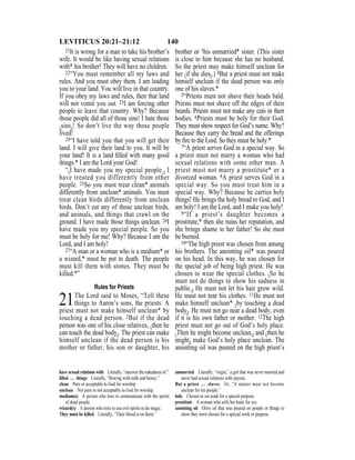 140LEVITICUS 20:21–21:12
21It is wrong for a man to take his brother’s
wife. It would be like having sexual relations
with* his brother! They will have no children.
22“You must remember all my laws and
rules. And you must obey them. I am leading
you to your land. You will live in that country.
If you obey my laws and rules, then that land
will not vomit you out. 23I am forcing other
people to leave that country. Why? Because
those people did all of those sins! I hate those
{sins}! So don’t live the way those people
lived!
24“I have told you that you will get their
land. I will give their land to you. It will be
your land! It is a land ﬁlled with many good
things.* I am the Lord your God!
“{I have made you my special people.} I
have treated you differently from other
people. 25So you must treat clean* animals
differently from unclean* animals. You must
treat clean birds differently from unclean
birds. Don’t eat any of those unclean birds,
and animals, and things that crawl on the
ground. I have made those things unclean. 26I
have made you my special people. So you
must be holy for me! Why? Because I am the
Lord, and I am holy!
27“A man or a woman who is a medium* or
a wizard,* must be put to death. The people
must kill them with stones. They must be
killed.*”
Rules for Priests
21The Lord said to Moses, “Tell these
things to Aaron’s sons, the priests: A
priest must not make himself unclean* by
touching a dead person. 2But if the dead
person was one of his close relatives, {then he
can touch the dead body}. The priest can make
himself unclean if the dead person is his
mother or father, his son or daughter, his
brother or 3his unmarried* sister. (This sister
is close to him because she has no husband.
So the priest may make himself unclean for
her {if she dies}.) 4But a priest must not make
himself unclean if the dead person was only
one of his slaves.*
5“Priests must not shave their heads bald.
Priests must not shave off the edges of their
beards. Priests must not make any cuts in their
bodies. 6Priests must be holy for their God.
They must show respect for God’s name. Why?
Because they carry the bread and the offerings
by ﬁre to the Lord. So they must be holy.*
7“A priest serves God in a special way. So
a priest must not marry a woman who had
sexual relations with some other man. A
priest must not marry a prostitute* or a
divorced woman. 8A priest serves God in a
special way. So you must treat him in a
special way. Why? Because he carries holy
things! He brings the holy bread to God, and I
am holy! I am the Lord, and I make you holy!
9“If a priest’s daughter becomes a
prostitute,* then she ruins her reputation, and
she brings shame to her father! So she must
be burned.
10“The high priest was chosen from among
his brothers. The anointing oil* was poured
on his head. In this way, he was chosen for
the special job of being high priest. He was
chosen to wear the special clothes. {So he
must not do things to show his sadness in
public.} He must not let his hair grow wild.
He must not tear his clothes. 11He must not
make himself unclean* {by touching a dead
body}. He must not go near a dead body, even
if it is his own father or mother. 12The high
priest must not go out of God’s holy place.
{Then he might become unclean,} and {then he
might} make God’s holy place unclean. The
anointing oil was poured on the high priest’s
have sexual relations with Literally, “uncover the nakedness of.”
ﬁlled … things Literally, “ﬂowing with milk and honey.”
clean Pure or acceptable to God for worship.
unclean Not pure or not acceptable to God for worship.
medium(s) A person who tries to communicate with the spirits
of dead people.
wizard(s) A person who tries to use evil spirits to do magic.
They must be killed Literally, “Their blood is on them.”
unmarried Literally, “virgin,” a girl that was never married and
never had sexual relations with anyone.
But a priest … slaves Or, “A master must not become
unclean for his people.”
holy Chosen or set aside for a special purpose.
prostitute A woman who sells her body for sex.
anointing oil Olive oil that was poured on people or things to
show they were chosen for a special work or purpose.
 