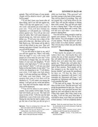 149 LEVITICUS 26:23–44
animals. They will kill many of your people.
{People will be afraid to travel—}the roads
will be empty!
23“If you don’t learn your lesson after all
those things, and if you still turn against me,
24then I will also turn against you. I—yes, I
(the Lord)—will punish you seven times for
your sins. 25You will have broken my
Agreement, so I will punish you. I will bring
armies against you. You will go into your
cities for safety. But I will cause diseases to
spread among you. And your enemies will
defeat you. 26I will give you a share of the
grain {left in that city}. {But there will be very
little food to eat.} Ten women will be able to
cook all their bread in one oven. They will
measure each piece of bread. You will eat, but
you will still be hungry!
27“If you still refuse to listen to me, and if
you still turn against me, 28then I will really
show my anger! I—yes, I (the Lord)—will
punish you seven times for your sins! 29{You
will become so hungry that} you will eat the
bodies of your sons and daughters. 30I will
destroy your high places.* I will cut down
your incense* altars.* I will put your dead
bodies on the dead bodies of your idols.* You
will be very disgusting to me. 31I will destroy
your cities. I will make your holy places
empty. I will stop smelling your offerings. 32I
will make your land empty. And your
enemies that come to live there will be
shocked at it. 33I will scatter you among the
nations. I will pull out my sword and destroy
you. Your land will become empty and your
cities will be destroyed.
34“You will be taken to your enemy’s
country. Your country will be empty. So your
land will finally get its rest. The land will
enjoy its time of rest. 35{The law says the land
should have a year of rest every seven years.}
During the time that the land is empty, it will
get the time of rest that you did not give it
while you lived there. 36The survivors* will
lose their courage in the land of their enemies.
They will be scared of everything. They will
run around like a leaf being blown by the
wind. They will run like someone is chasing
them with a sword. They will fall even when
no one is chasing them! 37They will run like
someone is chasing them with a sword. They
will fall over each other— even when no
person is chasing them.
“You will not be strong enough to stand up
against your enemies. 38You will be lost in
other nations. You will disappear in the land
of your enemies. 39So the survivors* will rot
away in their sin in their enemies’ countries.
They will rot away in their sins just like their
ancestors* did.
There Is Always Hope
40“But maybe the people will confess
(admit) their sins. And maybe they will
confess the sins of their ancestors.* Maybe
they will admit that they turned against me.
Maybe they will admit that they sinned
against me. 41Maybe they will admit that I
turned against them and brought them into the
land of their enemies. Those people will be
like strangers to me. But maybe they will
become humble* and accept the punishment
for their sin. 42If they do, then I will
remember my Agreement with Jacob. I will
remember my Agreement with Isaac. I will
remember my Agreement with Abraham. And
I will remember the land.
43“The land will be empty. The land will
enjoy its time of rest. Then the survivors* will
accept the punishment for their sins. They will
learn that they were punished because they
hated my laws and refused to obey my rules.
44They truly sinned. {But if they come to me
for help,} I will not turn away from them. I
will listen to them, even if they are in the land
of their enemies. I will not completely destroy
high places Places for worshiping God or false gods. These
places were usually on the hills and mountains.
incense Special dried tree sap. Burned to make a sweet-
smelling smoke, it was offered as a gift to God.
altars A table or raised area used for offering sacriﬁces.
idols Statues of false gods that people worshiped.
survivors People who escaped some disaster. Here, this means
the Jewish people who survived the destruction of Judah and
Israel by its enemy’s armies.
ancestors Literally, “fathers,” meaning a person’s parents,
grandparents, and all the people they are descended from.
Those people … humble Literally, “If they humble their
uncircumcised heart.”
 