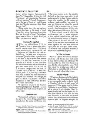150LEVITICUS 26:45–27:19
them. I will not break my Agreement with
them. Why? Because I am the Lord their God!
45For them, I will remember the Agreement
with their ancestors.* I brought their ancestors
out of the land of Egypt so I could become
their God. The other nations saw those things.
I am the Lord!”
46Those are the laws, rules and teachings
that the Lord gave to the people of Israel.
{Those laws are the Agreement} between the
Lord and the people of Israel. The Lord gave
those laws to Moses at Mount Sinai {and
Moses gave them to the people}.
Promises Are Important
27The Lord said to Moses, 2“Tell the
people of Israel: A person might make a
special promise to the Lord. That person
might promise to give a person to the Lord.
{That person will then serve the Lord in a
special way.} The priest must set a price for
that person. {People will have to pay that price
if they want to buy the person back from the
Lord.} 3The price for a man from 20 to 60
years old is 50 shekels* of silver. (You must
use the ofﬁcial measure* for the silver.) 4The
price for a woman {that is 20 to 60 years old}
is 30 shekels. 5The price for a man from 5 to
20 years old is 20 shekels. The price for a
woman {from 5 to 20 years old} is 10 shekels.
6The price for a baby boy from one month to
ﬁve years old is 5 shekels. For a baby girl, the
price is 3 shekels. 7The price for a man who is
60 years old or older is 15 shekels. The price
for a woman is 10 shekels.
8“If a person is too poor to pay the price,
then bring that person to the priest. The priest
will decide how much money the person can
afford to pay.
Gifts to the Lord
9“Some animals can be used as sacriﬁces to
the Lord. If a person brings one of those
animals, then that animal will become holy.
10{That person promises to give that animal to
the Lord,} so that person must not try to put
another animal in its place. He must not try to
change it for something else. He must not try
to change a good animal for a bad animal. He
must not change a bad animal for a good
animal. If that person does try to change
animals, then both animals will become
holy—{both animals will belong to the Lord}.
11“Some animals can’t be offered as
sacriﬁces to the Lord. If a person brings one
of those unclean* animals to the Lord, then
that animal must be brought to the priest.
12The priest will decide a price for that
animal. It does not make any difference if the
animal is good or bad. If the priest decides on
a price, then that is the price for the animal.
13If the person wants to buy back the animal,*
then he must add a ﬁfth to the price.
The Value of a House
14“Now if a person dedicates his house as
holy to the Lord, then the priest must decide
its price. It does not make any difference if the
house is good or bad. If the priest decides on a
price, then that is the price for the house. 15But
if the person who gave the house wants to get
it back, then he must add a ﬁfth to the price.
Then the house will belong to that person.
Value of Property
16“If a person dedicates part of his ﬁelds to
the Lord, the value of those ﬁelds will depend
on how much seed is needed to plant it. It will
be 50 shekels* of silver for each homer* of
barley seed. 17If the person gives his ﬁeld to
God during the year of Jubilee,* then its value
will be whatever the priest decides. 18But if the
person gives his ﬁeld after the Jubilee, then the
priest must calculate its exact price. He must
count the number of years to the next year of
Jubilee. Then he must use that number to
decide the price. 19If the person who gave the
ancestors Literally, “fathers,” meaning a person’s parents,
grandparents, and all the people they are descended from.
shekels A shekel is 2/5 of an ounce.
ofﬁcial measure Literally, “holy shekel,” the ofﬁcial standard of
measure used in the tabernacle or temple.
unclean Not pure or not acceptable to God for worship.
buy back the animal See Exodus 13:1–16 for the laws about
giving to God or “buying back” ﬁrstborn children or animals.
homer A dry measure equal to about 6 bushels.
Jubilee The word comes from the Hebrew word for the horn
that was blown at this time. See Leviticus 25:9.
 