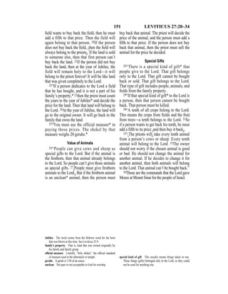 151 LEVITICUS 27:20–34
ﬁeld wants to buy back the ﬁeld, then he must
add a fifth to that price. Then the field will
again belong to that person. 20If the person
does not buy back the ﬁeld, {then the ﬁeld will
always belong to the priests}. If the land is sold
to someone else, then that first person can’t
buy back the land. 21If the person did not buy
back the land, then at the year of Jubilee, the
field will remain holy to the Lord—it will
belong to the priest forever! It will be like land
that was given completely to the Lord.
22“If a person dedicates to the Lord a field
that he has bought, and it is not a part of his
family’s property,* 23then the priest must count
the years to the year of Jubilee* and decide the
price for the land. Then that land will belong to
the Lord. 24At the year of Jubilee, the land will
go to the original owner. It will go back to the
family that owns the land.
25“You must use the official measure* in
paying those prices. The shekel by that
measure weighs 20 gerahs.*
Value of Animals
26“People can give cows and sheep as
special gifts to the Lord. But if the animal is
the ﬁrstborn, then that animal already belongs
to the Lord. So people can’t give those animals
as special gifts. 27{People must give ﬁrstborn
animals to the Lord.} But if the ﬁrstborn animal
is an unclean* animal, then the person must
buy back that animal. The priest will decide the
price of the animal, and the person must add a
ﬁfth to that price. If the person does not buy
back that animal, then the priest must sell the
animal for the price he decided.
Special Gifts
28“There is a special kind of gift* that
people give to the Lord. That gift belongs
only to the Lord. That gift cannot be bought
back or sold. That gift belongs to the Lord.
That type of gift includes people, animals, and
ﬁelds from the family property.
29“If that special kind of gift* to the Lord is
a person, then that person cannot be bought
back. That person must be killed.
30“A tenth of all crops belong to the Lord.
This means the crops from fields and the fruit
from trees—a tenth belongs to the Lord. 31So
if a person wants to get back his tenth, he must
add a fifth to its price {and then buy it back}.
32“{The priests will} take every tenth animal
from a person’s cows or sheep. Every tenth
animal will belong to the Lord. 33The owner
should not worry if the chosen animal is good
or bad. He should not change the animal for
another animal. If he decides to change it for
another animal, then both animals will belong
to the Lord. That animal can’t be bought back.”
34Those are the commands that the Lord gave
Moses at Mount Sinai for the people of Israel.
Jubilee The word comes from the Hebrew word for the horn
that was blown at this time. See Leviticus 25:9.
family’s property That is, land that was owned originally by
his family and family group.
ofﬁcial measure Literally, “holy shekel,” the ofﬁcial standard
of measure used in the tabernacle or temple.
gerahs A gerah is 1/50 of an ounce.
unclean Not pure or not acceptable to God for worship.
special kind of gift This usually means things taken in war.
Those things (gifts) belonged only to the Lord, so they could
not be used for anything else.
 