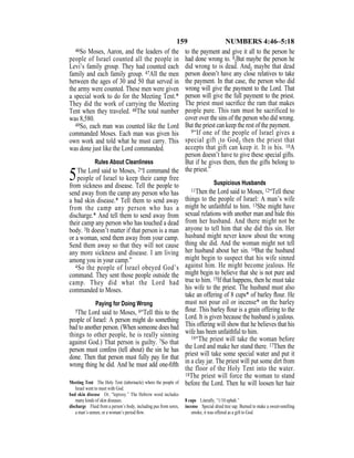 159 NUMBERS 4:46–5:18
46So Moses, Aaron, and the leaders of the
people of Israel counted all the people in
Levi’s family group. They had counted each
family and each family group. 47All the men
between the ages of 30 and 50 that served in
the army were counted. These men were given
a special work to do for the Meeting Tent.*
They did the work of carrying the Meeting
Tent when they traveled. 48The total number
was 8,580.
49So, each man was counted like the Lord
commanded Moses. Each man was given his
own work and told what he must carry. This
was done just like the Lord commanded.
Rules About Cleanliness
5The Lord said to Moses, 2“I command the
people of Israel to keep their camp free
from sickness and disease. Tell the people to
send away from the camp any person who has
a bad skin disease.* Tell them to send away
from the camp any person who has a
discharge.* And tell them to send away from
their camp any person who has touched a dead
body. 3It doesn’t matter if that person is a man
or a woman, send them away from your camp.
Send them away so that they will not cause
any more sickness and disease. I am living
among you in your camp.”
4So the people of Israel obeyed God’s
command. They sent those people outside the
camp. They did what the Lord had
commanded to Moses.
Paying for Doing Wrong
5The Lord said to Moses, 6“Tell this to the
people of Israel: A person might do something
bad to another person. (When someone does bad
things to other people, he is really sinning
against God.) That person is guilty. 7So that
person must confess (tell about) the sin he has
done. Then that person must fully pay for that
wrong thing he did. And he must add one-ﬁfth
to the payment and give it all to the person he
had done wrong to. 8{But maybe the person he
did wrong to is dead. And} maybe that dead
person doesn’t have any close relatives to take
the payment. In that case, the person who did
wrong will give the payment to the Lord. That
person will give the full payment to the priest.
The priest must sacriﬁce the ram that makes
people pure. This ram must be sacrificed to
cover over the sins of the person who did wrong.
But the priest can keep the rest of the payment.
9“If one of the people of Israel gives a
special gift {to God} then the priest that
accepts that gift can keep it. It is his. 10A
person doesn’t have to give these special gifts.
But if he gives them, then the gifts belong to
the priest.”
Suspicious Husbands
11Then the Lord said to Moses, 12“Tell these
things to the people of Israel: A man’s wife
might be unfaithful to him. 13She might have
sexual relations with another man and hide this
from her husband. And there might not be
anyone to tell him that she did this sin. Her
husband might never know about the wrong
thing she did. And the woman might not tell
her husband about her sin. 14But the husband
might begin to suspect that his wife sinned
against him. He might become jealous. He
might begin to believe that she is not pure and
true to him. 15If that happens, then he must take
his wife to the priest. The husband must also
take an offering of 8 cups* of barley ﬂour. He
must not pour oil or incense* on the barley
ﬂour. This barley ﬂour is a grain offering to the
Lord. It is given because the husband is jealous.
This offering will show that he believes that his
wife has been unfaithful to him.
16“The priest will take the woman before
the Lord and make her stand there. 17Then the
priest will take some special water and put it
in a clay jar. The priest will put some dirt from
the floor of the Holy Tent into the water.
18The priest will force the woman to stand
before the Lord. Then he will loosen her hairMeeting Tent The Holy Tent (tabernacle) where the people of
Israel went to meet with God.
bad skin disease Or, “leprosy.” The Hebrew word includes
many kinds of skin diseases.
discharge Fluid from a person’s body, including pus from sores,
a man’s semen, or a woman’s period ﬂow.
8 cups Literally, “1/10 ephah.”
incense Special dried tree sap. Burned to make a sweet-smelling
smoke, it was offered as a gift to God.
 