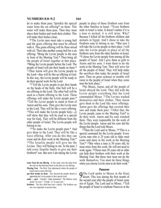 164NUMBERS 8:8–9:2
do to make them pure. Sprinkle the special
water from the sin offering* on them. This
water will make them pure. Then they must
shave their bodies and wash their clothes. This
will make their bodies clean.
8“The Levite men must take a young bull
and the grain offering that must be offered
with it. This grain offering will be flour mixed
with oil. Then take another young bull for a sin
offering. 9Bring the Levite people to the area
in front of the Meeting Tent.* Then bring all
the people of Israel together at that place.
10Bring the Levite people before the Lord. The
people of Israel will put their hands on them.*
11Then Aaron will give the Levite people to
the Lord—they will be like an offering to God.
In this way, the Levite people will be ready to
do their special work for the Lord.
12“Tell the Levite people to put their hands
on the heads of the bulls. One bull will be a
sin offering to the Lord. The other bull will be
used as a burnt offering to the Lord. These
offerings will make the Levite people pure.*
13Tell the Levite people to stand in front of
Aaron and his sons. Then give the Levite men
to the Lord. They will be like a wave offering.
14This will make the Levite people holy—{it
will show that they will be used in a special
way for God}. They will be different from the
other people of Israel. The Levite people will
belong to me.
15“So make the Levite people pure.* And
give them to the Lord. They will be like a
wave offering. After you do this they can
come and do their work at the Meeting Tent.*
16The Israelite people will give me the
Levites. They will belong to me. In the past, I
told every Israelite family to give me their
ﬁrstborn* son. But now I am taking the Levite
people in place of those firstborn sons from
the other families in Israel. 17Every ﬁrstborn
male in Israel is mine. It doesn’t matter if it is
a man or animal, it is still mine. Why?
Because I killed all the ﬁrstborn children and
animals in Egypt. And I chose to take the
firstborn sons to belong to me. 18But now I
will take the Levite people in their place. I will
take the Levite people in place of all the
firstborn sons from the other families in Israel.
19I chose the Levite people from among all the
people of Israel. And I give them as gifts to
Aaron and his sons. I want them to do the
work at the Meeting Tent. They will serve for
all the people of Israel. They will help make
the sacrifices that make the people of Israel
pure. Then no great sickness or trouble will
come to the people of Israel when they come
near the holy place.”
20So Moses, Aaron, and all the people of
Israel obeyed the Lord. They did with the
Levite people everything that the Lord
commanded Moses. 21The Levites washed
themselves and their clothes. Then Aaron
gave them to the Lord like wave offerings.
Aaron gave the offerings that covered their
sins and made them pure. 22After that, the
Levite people came to the Meeting Tent* to
do their work. Aaron and his sons watched
them. They were responsible for the work of
the Levite people. Aaron and his sons did the
things that the Lord told Moses.
23Then the Lord said to Moses, 24“This is a
special command for the Levite people: Every
Levite man who is 25 years old or older must
come and share in the work at the Meeting
Tent.* 25But when a man is 50 years old, he
must retire from this work. He will not need to
work again. 26Those men 50 years old or older
can help their brothers with their work at the
Meeting Tent. But those men must not do the
work themselves. You must do these things
when you choose Levite men to do their work.”
Passover
9The Lord spoke to Moses in the Sinai
desert. This was during the ﬁrst month of
the second year after the people of Israel came
out of Egypt. The Lord said to Moses, 2“Tell
the people of Israel to celebrate Passover at the
water from the sin offering In this water were the ashes from
the red cow that had been burnt on the altar as a sin offering.
Meeting Tent The Holy Tent (tabernacle) where the people of
Israel went to meet with God.
put their hands on them This showed the people shared in
appointing the Levite people to their special work.
make … pure Literally, “make atonement.” The Hebrew word
means “to cover,” “to hide,” or “to erase sins.”
ﬁrstborn The ﬁrst child born into a family. The ﬁrstborn son
was very important in ancient times.
 