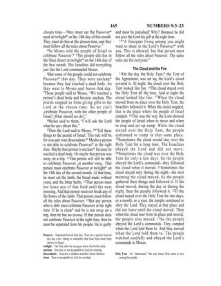 165 NUMBERS 9:3–23
chosen time—3they must eat the Passover*
meal at twilight* on the 14th day of this month.
They must do this at the chosen time, and they
must follow all the rules about Passover.”
4So Moses told the people of Israel to
celebrate Passover.* 5The people did this in
the Sinai desert at twilight* on the 14th day of
the ﬁrst month. The Israelites did everything
just like the Lord commanded Moses.
6But some of the people could not celebrate
Passover* that day. They were unclean*
because they had touched a dead body. So
they went to Moses and Aaron that day.
7Those people said to Moses, “We touched a
person’s dead body and became unclean. The
priests stopped us from giving gifts to the
Lord at the chosen time. So we can’t
{celebrate Passover} with the other people of
Israel! {What should we do?}”
8Moses said to them, “I will ask the Lord
what he says about this.”
9Then the Lord said to Moses, 10“Tell these
things to the people of Israel: This rule will be
for you and your descendants.* Maybe a person
is not able to celebrate Passover* at the right
time. Maybe that person is unclean* because he
touched a dead body. Or maybe that person was
away on a trip. 11That person will still be able
to celebrate Passover {at another time}. That
person must celebrate Passover at twilight* on
the 14th day of the second month. At that time,
he must eat the lamb, the bread made without
yeast, and the bitter herbs. 12That person must
not leave any of that food until the next
morning. And that person must not break any of
the bones of the lamb. That person must follow
all the rules about Passover. 13But any person
who is able must celebrate Passover at the right
time. If he is clean* and he is not away on a
trip, then he has no excuse. If that person does
not celebrate Passover at the right time, then he
must be separated from his people. He is guilty
and must be punished! Why? Because he did
not give the Lord his gift at the right time.
14“A foreigner living among you might
want to share in the Lord’s Passover* with
you. This is allowed, but that person must
follow all the rules about Passover. The same
rules are for everyone.”
The Cloud and the Fire
15On the day the Holy Tent,* the Tent of
the Agreement, was set up, the Lord’s cloud
covered it. At night, the cloud over the Holy
Tent looked like ﬁre. 16The cloud stayed over
the Holy Tent all the time. And at night the
cloud looked like fire. 17When the cloud
moved from its place over the Holy Tent, the
Israelites followed it. When the cloud stopped,
that is the place where the people of Israel
camped. 18This was the way the Lord showed
the people of Israel when to move and when
to stop and set up camp. While the cloud
stayed over the Holy Tent, the people
continued to camp in that same place.
19Sometimes the cloud would stay over the
Holy Tent for a long time. The Israelites
obeyed the Lord and did not move.
20Sometimes the cloud was over the Holy
Tent for only a few days. So the people
obeyed the Lord’s command—they followed
the cloud when it moved. 21Sometimes the
cloud stayed only during the night—the next
morning the cloud moved. So the people
gathered their things and followed it. If the
cloud moved, during the day or during the
night, then the people followed it. 22If the
cloud stayed over the Holy Tent for two days,
or a month, or a year, the people continued to
obey the Lord. They stayed at that place and
did not leave until the cloud moved. Then
when the cloud rose from its place and moved,
the people also moved. 23So the people
obeyed the Lord’s commands. They camped
when the Lord told them to. And they moved
when the Lord told them to. The people
watched carefully and obeyed the Lord’s
commands to Moses.
Passover Important Jewish holy day. They ate a special meal on
this day every spring to remember that God freed them from
slavery in Egypt.
twilight The time after the sun goes down, but before dark.
unclean Not pure or not acceptable to God for worship.
descendants A person’s children and their future families.
clean Pure or acceptable to God for worship.
Holy Tent Or, “tabernacle,” the tent where God came to live
among his people.
 