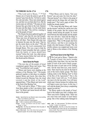 176NUMBERS 16:36–17:6
36The Lord said to Moses, 37–38“Tell
Eleazar son of Aaron the priest to get all the
incense* pans from the ﬁre. Tell him to scatter
the coals and ashes. Those men sinned against
me, and their sin cost them their lives. But the
incense pans are still holy.* The pans are holy
because they gave them to the Lord. Hammer
the pans into ﬂat sheets. Use the metal sheets
to cover the altar.* This will be a warning to
all of the people of Israel.”
39So Eleazar the priest gathered together all
the bronze* pans that the men had brought.
Those men were all burned up, but the pans
were still there. Then Eleazar told some men
to hammer the pans into ﬂat metal. Then he
put the metal sheets on the altar.* 40He did
this the way the Lord commanded him
through Moses. This was a sign to help the
people of Israel remember that only a person
from the family of Aaron should burn
incense* before the Lord. Any other person
who burns incense before the Lord will die
like Korah and his followers.
Aaron Saves the People
41The next day all the people of Israel
complained against Moses and Aaron. They
said, “You killed the Lord’s people.”
42Moses and Aaron were standing at the
entrance of the Meeting Tent.* The people
gathered together at that place to complain
against Moses and Aaron. But when they
looked toward the Meeting Tent, the cloud
covered it and the Glory of the Lord*
appeared there. 43Then Moses and Aaron went
to the front of the Meeting Tent.
44The Lord said to Moses, 45“Move away
from those people so that I can destroy them
now.” So Moses and Aaron bowed with their
faces to the ground.
46Then Moses said to Aaron, “Get your
bronze* pan and some fire from the altar.*
Then put incense* on it. Hurry to the group of
people and do the things that will make the
people pure.* The Lord is angry at them. The
trouble has already started.”
47–48So Aaron did what Moses said. Aaron
got the incense* and the ﬁre, and he ran to the
middle of the people. But the sickness had
already started among the people. So Aaron
stood between the dead people and the people
who were still alive. Aaron did the things to
make the people pure.* And the sickness
stopped there. 49But 14,700 people died from
that sickness—and that is not counting the
people who died because of Korah. 50So, the
terrible sickness was stopped and Aaron went
back to Moses at the entrance of the Meeting
Tent.*
God Proves Aaron Is the High Priest
17The Lord said to Moses, 2“Speak to the
people of Israel. Get twelve wooden
walking sticks from them. Get one from the
leader of each of the twelve family groups.
Write the name of each man on his walking
stick. 3On the stick from Levi, write Aaron’s
name. There must be one stick for the head of
each of the twelve family groups. 4Put these
walking sticks in the Meeting Tent* in front
of the Box of the Agreement.* This is the
place where I meet with you. 5I will choose
one man to be the true priest. You will know
which man I choose because his walking stick
will begin to grow new leaves. In this way, I
will stop the people from always complaining
against you and me.”
6So Moses spoke to the people of Israel.
Each of the leaders gave him a walking stick.
There were twelve walking sticks. There was
one stick from each leader of each family
group. One of the walking sticks belonged to
incense Special dried tree sap. Burned to make a sweet-smelling
smoke, it was offered as a gift to God.
holy Set aside or chosen for a special purpose.
altar A table or raised area used for offering sacriﬁces.
bronze A metal. The Hebrew word can mean “copper,”
“bronze,” or “brass.”
Meeting Tent The Holy Tent (tabernacle) where the people of
Israel went to meet with God.
Glory of the Lord One of the forms God used when he
appeared to people. This was like a bright, shining light.
make … pure Or, “make atonement.” The Hebrew word means
“to cover,” “to hide,” or “to erase sins.”
Box of the Agreement Holy Box or “ark of the Covenant,” the
box containing the ﬂat stones with the Ten Commandments
written on them. These were proof of the Agreement between
God and the people of Israel.
 