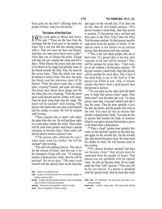 179 NUMBERS 19:1–21
those gifts are the holy* offerings from the
people of Israel. And you will not die.”
The Ashes of the Red Cow
19The Lord spoke to Moses and Aaron.
He said, 2“These are the laws from the
teachings that the Lord gave to the people of
Israel. Get a red cow that has nothing wrong
with it. That cow must not have any bruises.
And that cow must never have worn a yoke.*
3Give that cow to Eleazar the priest. Eleazar
will take the cow outside the camp and kill it
there. 4Then Eleazar the priest must put some
of its blood on his ﬁnger and sprinkle some of
the blood towards the Holy Tent. He must do
this seven times. 5Then the whole cow must
be burned in front of him. The skin, the meat,
the blood, and the intestines must all be
burned. 6Then the priest must take a cedar
stick, a hyssop* branch, and some red string.
The priest must throw those things into the
ﬁre where the cow is burning. 7Then the priest
must wash himself and his clothes with water.
Then he must come back into the camp. The
priest will be unclean* until evening. 8The
person who burns that cow must wash himself
and his clothes in water. He will be unclean
until evening.
9“Then a person who is clean* will collect
the ashes from the cow. He will put those ashes
in a clean place outside the camp. These ashes
will be used when people must keep a special
ceremony to become clean. These ashes will
also be used to remove a person’s sins.
10“The person who collected the cow’s
ashes must wash his clothes. He will be
unclean* until evening.
“This rule will continue forever. This rule is
for the citizens of Israel. And this rule is for
the foreigners living with you. 11If someone
touches a dead person’s body, then he will be
unclean* for seven days. 12He must wash
himself with the special water on the third day
and again on the seventh day. If he does not
do this, then he will remain unclean. 13If a
person touches a dead body, then that person
is unclean. If that person stays unclean and
then goes to the Holy Tent,* then the Holy
Tent becomes unclean. So that person must be
separated from the people of Israel. If the
special water is not thrown on an unclean
person, then that person will stay unclean.
14“This is the rule about people who die in
their tents. If a person dies in his tent, then
everyone in the tent will be unclean.* They
will be unclean for seven days. 15And every
jar or pot without a lid becomes unclean. 16If
anyone touches a dead body, then that person
will be unclean for seven days. This is true if
the dead body is out in the field or if the
person was killed in war. Also, if anyone
touches the bones from a dead person then
that person is unclean.
17“So you must use the ashes from the burnt
cow to make that person clean* again. Pour
fresh water* over the ashes into a jar. 18A clean
person must take a hyssop* branch and dip it
into the water. Then he must sprinkle it over
the tent, the dishes, and the people who were in
the tent. You must do this to anyone that
touches a dead person’s body. You must do this
to anyone that touches the body of someone
killed in war and to anyone that touches a grave
or the bones from a dead person.
19“Then a clean* person must sprinkle this
water on the unclean* person on the third day
and again on the seventh day. On the seventh
day, that person becomes clean. He must wash
his clothes in water. He will become clean in
the evening.
20“If a person becomes unclean* and does
not become clean,* that person must be
separated from the people of Israel. That
person was not sprinkled with the special
water. He did not become clean. So he might
make the Holy Tent* unclean. 21This rule will
be for you forever. If a person is sprinkled
with the special water, then he must also washholy Chosen or set aside for God.
yoke A piece of wood that joins two work animals together for
pulling a wagon or plow.
hyssop A plant with ﬁne branches and leaves used for sprinkling
water or blood in cleansing ceremonies.
unclean Not pure or not acceptable to God for worship.
clean Pure or acceptable to God for worship.
Holy Tent Or, “tabernacle,” the tent where God came to live
among his people.
fresh water Literally, “living water.” This means fresh, ﬂowing
water.
 
