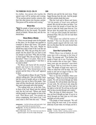 180NUMBERS 19:22–20:19
his clothes. Any person who touches the
special water will be unclean until evening.
22If an unclean person touches someone else,
then that other person also becomes unclean.
That person will be unclean until evening.”
Miriam Dies
20The people of Israel arrived at the Zin
desert on the first month. The people
stayed at Kadesh. Miriam died, and she was
buried there.
Moses Makes a Mistake
2There was not enough water for the people
at that place. So the people met together to
complain to Moses and Aaron. 3The people
argued with Moses. They said, “Maybe we
should have died in front of the Lord like our
brothers did. 4Why did you bring the Lord’s
people into this desert? Do you want us and
our animals to die here? 5Why did you bring
us from Egypt? Why did you bring us to this
bad place? There is no grain. There are no
ﬁgs, grapes, or pomegranates.* And there is
no water to drink.”
6So Moses and Aaron left the crowd of
people and went to the entrance of the
Meeting Tent.* They bowed down to the
ground, and the Glory of the Lord* appeared
to them.
7The Lord spoke to Moses. He said, 8“Get the
{special} walking stick. Take your brother Aaron
and the crowd of people and go to that rock.
Speak to the rock in front of the people. Then
water will ﬂow from the rock. And you can give
that water to the people and to their animals.”
9The walking stick was {in the Holy Tent,}
in front of the Lord. Moses took the walking
stick like the Lord said. 10Moses and Aaron
told the people to meet together in front of the
rock. Then Moses said, “You people are
always complaining. Now listen to me. I will
cause water to ﬂow from this rock.” 11Moses
lifted his arm and hit the rock twice. Water
began ﬂowing from the rock. And the people
and their animals drank that water.
12But the Lord said to Moses and Aaron,
“All the people of Israel were gathered
around. But you did not show me honor. You
did not show the people of Israel that the
power to make the water came from me. You
did not show the people that you trusted in
me. I will give those people the land that I
promised them. But you will not lead them
into that land!”
13This place was called the waters of
Meribah.* This was the place where the
Israelite people argued with the Lord. And
this was the place that the Lord showed them
that he was holy.
Edom Won’t Let Israel Pass
14While Moses was at Kadesh, he sent
some men with a message to the king of
Edom. The message said: “Your brothers, the
people of Israel, say to you: You know about
all the troubles that we have had. 15Many,
many years ago our ancestors* went down
into Egypt. And we lived there for many
years. The people of Egypt were cruel to us.
16But we asked the Lord for help. The Lord
heard us and sent an angel to help us. The
Lord has brought us out of Egypt.
“Now we are here at Kadesh, where your
land begins. 17Please let us travel through your
country. We will not travel through any ﬁelds
or vineyards. We will not drink water from any
of your wells. We will travel only along the
King’s Road. We will not leave that road to
the right or to the left. We will stay on the road
until we have traveled through your country.”
18But {the king of} Edom answered, “You
may not travel through our land. If you try to
travel through our land, then we will come
and ﬁght you with swords.”
19The people of Israel answered, “We will
travel along the main road. If our animals
drink any of your water, we will pay you for it.pomegranates A red fruit with many small seeds inside it. Each
seed is covered with the soft, juicy part of the fruit.
Meeting Tent The Holy Tent (tabernacle) where the people of
Israel went to meet with God.
Glory of the Lord One of the forms God used when he
appeared to people. This was like a bright, shining light.
Meribah This name means “argument,” or “rebellion.”
ancestors Literally, “fathers,” meaning a person’s parents,
grandparents, and all the people they are descended from.
 