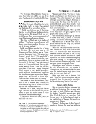 183 NUMBERS 21:35–22:23
35So the people of Israel defeated Og and his
army. They killed him and his sons and all his
army. Then the people of Israel took all his land.
Balaam and the King of Moab
22Then the people of Israel traveled to the
Jordan Valley in Moab. They camped
near the Jordan River across from Jericho.
2–3Balak son of Zippor saw all the things
that the people of Israel had done to the
Amorite people. {The king of} Moab was very
afraid, because there were so many people of
Israel. Moab was really scared of them.
4The {king of} Moab said to the leaders of
Midian, “This large group of people will
destroy everything around us, the way a cow
eats all the grass in a ﬁeld.”
Balak son of Zippor was the king of Moab
at this time. 5He sent some men to call
Balaam son of Beor. Balaam was at Pethor,
near the Euphrates River. This was where
Balaam’s people lived.* This was Balak’s
message: “A new nation of people has come
out of Egypt. There are so many people that
they cover all the land. They have camped
next to me. 6Come and help me. These people
are too powerful for me. I know that you have
great power. If you bless a person, then good
things happen to him. And if you speak
against a person, then bad things happen to
him. So come and speak against these people.
Maybe then I will be able to defeat them.
Then I can force them to leave my country.”
7The leaders of Moab and Midian left. They
went to talk to Balaam. They carried with
them money to pay him for his service.* Then
they told him what Balak had said.
8Balaam said to them, “Stay here for the
night. I will talk to the Lord and tell you the
answer he gives me.” So the leaders of Moab
stayed there with Balaam that night.
9God came to Balaam and asked, “Who are
these men with you?”
10Balaam said to God, “The king of Moab,
Balak son of Zippor, sent them to give me a
message. 11This is the message: A new nation
of people has come out of Egypt. There are so
many people that they cover the land. So,
come and speak against these people. Then
maybe I will be able to ﬁght them and force
them to leave my land.”
12But God said to Balaam, “Don’t go with
them. You must not speak against those
people. They are my people.”
13The next morning Balaam got up and said
to leaders from Balak, “Go back to your own
country. The Lord will not let me go with you.”
14So the leaders of Moab went back to
Balak and told him this. They said, “Balaam
refused to come with us.”
15So Balak sent other leaders to Balaam.
This time he sent many more than the first
time. And these leaders were much more
important than the ﬁrst ones he sent. 16They
went to Balaam and said: “Balak son of Zippor
says this to you: Please don’t let anything stop
you from coming. 17I will pay you very
much,* and I will do whatever you ask. Come
and speak against these people for me.”
18Balaam gave Balak’s ofﬁcials his answer.
He said, “I must obey the Lord my God. I
19But you can stay here tonight like the other
men did. And during the night I will learn
what the Lord wants to tell me.”
20That night, God came to Balaam. God
said, “These men have come again to ask you
to go with them. So you can go with them.
But do only the things that I tell you to do.”
Balaam and His Donkey
21The next morning, Balaam got up and put
a saddle on his donkey. Then he went with
the leaders of Moab. 22Balaam was riding on
his donkey. Two of his servants were with
him. While Balaam was traveling, God
became angry. So the Lord’s angel stood in
the road in front of Balaam. The angel was
going to stop* Balaam.
23Balaam’s donkey saw the Lord’s angel
standing in the road. The angel was holding a
This … lived Or, “This was the land of the Ammonites.”
for his service Or, “for the things he needed to make curses.” In
ancient times, when people asked bad things to happen to
other people, they often wrote the curses on special bowls and
used them in ceremonies. They did this to try to force those
bad things to happen. See Deut. 18:10.
I will pay … very much Or, “I will honor you very much.”
stop Or, “oppose” or “accuse.”
 
