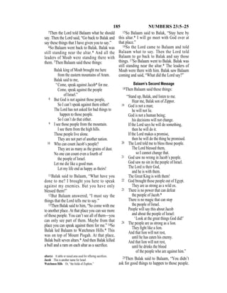 185 NUMBERS 23:5–25
5Then the Lord told Balaam what he should
say. Then the Lord said, “Go back to Balak and
say these things that I have given you to say.”
6So Balaam went back to Balak. Balak was
still standing near the altar.* And all the
leaders of Moab were standing there with
them. 7Then Balaam said these things:
Balak king of Moab brought me here
from the eastern mountains of Aram.
Balak said to me,
“Come, speak against Jacob* for me.
Come, speak against the people
of Israel.”
8 But God is not against those people,
So I can’t speak against them either!
The Lord has not asked for bad things to
happen to those people.
So I can’t do that either.
9 I see those people from the mountain.
I see them from the high hills.
Those people live alone.
They are not part of another nation.
10 Who can count Jacob’s people?
They are as many as the grains of dust.
No one can count even a fourth of
the people of Israel.
Let me die like a good man.
Let my life end as happy as theirs!
11Balak said to Balaam, “What have you
done to me? I brought you here to speak
against my enemies. But you have only
blessed them!”
12But Balaam answered, “I must say the
things that the Lord tells me to say.”
13Then Balak said to him, “So come with me
to another place. At that place you can see more
of those people. You can’t see all of them—you
can only see part of them. Maybe from that
place you can speak against them for me.” 14So
Balak led Balaam to Watchmen Hills.* This
was on top of Mount Pisgah. At that place,
Balak built seven altars.* And then Balak killed
a bull and a ram on each altar as a sacriﬁce.
15So Balaam said to Balak, “Stay here by
this altar.* I will go meet with God over at
that place.”
16So the Lord came to Balaam and told
Balaam what to say. Then the Lord told
Balaam to go back to Balak and say those
things. 17So Balaam went to Balak. Balak was
still standing near the altar.* The leaders of
Moab were there with him. Balak saw Balaam
coming and said, “What did the Lord say?”
Balaam’s Second Message
18Then Balaam said these things:
“Stand up, Balak, and listen to me.
Hear me, Balak son of Zippor.
19 God is not a man;
he will not lie.
God is not a human being;
his decisions will not change.
If the Lord says he will do something,
then he will do it.
If the Lord makes a promise,
then he will do the thing he promised.
20 The Lord told me to bless those people.
The Lord blessed them,
so I cannot change that.
21 God saw no wrong in Jacob’s people.
God saw no sin in the people of Israel.
The Lord is their God,
and he is with them.
The Great King is with them!
22 God brought those people out of Egypt.
They are as strong as a wild ox.
23 There is no power that can defeat
the people of Jacob.*
There is no magic that can stop
the people of Israel.
People will say this about Jacob
and about the people of Israel:
‘Look at the great things God did!’
24 The people are as strong as a lion.
They ﬁght like a lion.
And that lion will not rest,
until he has eaten his enemy.
And that lion will not rest,
until he drinks the blood
of the people who are against him.”
25Then Balak said to Balaam, “You didn’t
ask for good things to happen to those people.
altar(s) A table or raised area used for offering sacriﬁces.
Jacob This is another name for Israel.
Watchmen Hills Or, “the ﬁelds of Zophim.”
 