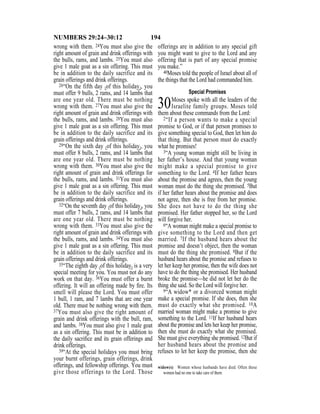 194NUMBERS 29:24–30:12
wrong with them. 24You must also give the
right amount of grain and drink offerings with
the bulls, rams, and lambs. 25You must also
give 1 male goat as a sin offering. This must
be in addition to the daily sacrifice and its
grain offerings and drink offerings.
26“On the fifth day {of this holiday}, you
must offer 9 bulls, 2 rams, and 14 lambs that
are one year old. There must be nothing
wrong with them. 27You must also give the
right amount of grain and drink offerings with
the bulls, rams, and lambs. 28You must also
give 1 male goat as a sin offering. This must
be in addition to the daily sacrifice and its
grain offerings and drink offerings.
29“On the sixth day {of this holiday}, you
must offer 8 bulls, 2 rams, and 14 lambs that
are one year old. There must be nothing
wrong with them. 30You must also give the
right amount of grain and drink offerings for
the bulls, rams, and lambs. 31You must also
give 1 male goat as a sin offering. This must
be in addition to the daily sacrifice and its
grain offerings and drink offerings.
32“On the seventh day {of this holiday}, you
must offer 7 bulls, 2 rams, and 14 lambs that
are one year old. There must be nothing
wrong with them. 33You must also give the
right amount of grain and drink offerings with
the bulls, rams, and lambs. 34You must also
give 1 male goat as a sin offering. This must
be in addition to the daily sacrifice and its
grain offerings and drink offerings.
35“The eighth day {of this holiday} is a very
special meeting for you. You must not do any
work on that day. 36You must offer a burnt
offering. It will an offering made by ﬁre. Its
smell will please the Lord. You must offer
1 bull, 1 ram, and 7 lambs that are one year
old. There must be nothing wrong with them.
37You must also give the right amount of
grain and drink offerings with the bull, ram,
and lambs. 38You must also give 1 male goat
as a sin offering. This must be in addition to
the daily sacriﬁce and its grain offerings and
drink offerings.
39“At the special holidays you must bring
your burnt offerings, grain offerings, drink
offerings, and fellowship offerings. You must
give those offerings to the Lord. Those
offerings are in addition to any special gift
you might want to give to the Lord and any
offering that is part of any special promise
you make.”
40Moses told the people of Israel about all of
the things that the Lord had commanded him.
Special Promises
30Moses spoke with all the leaders of the
Israelite family groups. Moses told
them about these commands from the Lord:
2“If a person wants to make a special
promise to God, or if that person promises to
give something special to God, then let him do
that thing. But that person must do exactly
what he promises!
3“A young woman might still be living in
her father’s house. And that young woman
might make a special promise to give
something to the Lord. 4If her father hears
about the promise and agrees, then the young
woman must do the thing she promised. 5But
if her father hears about the promise and does
not agree, then she is free from her promise.
She does not have to do the thing she
promised. Her father stopped her, so the Lord
will forgive her.
6“A woman might make a special promise to
give something to the Lord and then get
married. 7If the husband hears about the
promise and doesn’t object, then the woman
must do the thing she promised. 8But if the
husband hears about the promise and refuses to
let her keep her promise, then the wife does not
have to do the thing she promised. Her husband
broke the promise—he did not let her do the
thing she said. So the Lord will forgive her.
9“A widow* or a divorced woman might
make a special promise. If she does, then she
must do exactly what she promised. 10A
married woman might make a promise to give
something to the Lord. 11If her husband hears
about the promise and lets her keep her promise,
then she must do exactly what she promised.
She must give everything she promised. 12But if
her husband hears about the promise and
refuses to let her keep the promise, then she
widow(s) Women whose husbands have died. Often these
women had no one to take care of them.
 