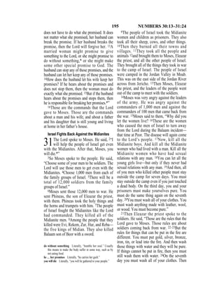 195 NUMBERS 30:13–31:24
does not have to do what she promised. It does
not matter what she promised, her husband can
break the promise. If her husband breaks the
promise, then the Lord will forgive her. 13A
married woman might promise to give
something to the Lord, or she might promise to
do without something,* or she might make
some other special promise to God. The
husband can stop any of those promises, and the
husband can let her keep any of those promises.
14How does the husband let his wife keep her
promises? If he hears about the promises and
does not stop them, then the woman must do
exactly what she promised. 15But if the husband
hears about the promises and stops them, then
he is responsible for breaking her promises.*”
16Those are the commands that the Lord
gave to Moses. Those are the commands
about a man and his wife, and about a father
and his daughter that is still young and living
at home in her father’s house.
Israel Fights Back Against the Midianites
31The Lord spoke to Moses. He said, 2“I
will help the people of Israel get even
with the Midianites. After that, Moses, you
will die.*”
3So Moses spoke to the people. He said,
“Choose some of your men to be soldiers. The
Lord will use those men to get even with the
Midianites. 4Choose 1,000 men from each of
the family groups of Israel. 5There will be a
total of 12,000 soldiers from the family
groups of Israel.”
6Moses sent those 12,000 men to war. He
sent Phineas, the son of Eleazar the priest,
with them. Phineas took the holy things and
the horns and trumpets with him. 7The people
of Israel fought the Midianites like the Lord
had commanded. They killed all of the
Midianite men. 8Among the people that they
killed were Evi, Rekem, Zur, Hur, and Reba—
the five kings of Midian. They also killed
Balaam son of Beor with a sword.
9The people of Israel took the Midianite
women and children as prisoners. They also
took all their sheep, cows, and other things.
10Then they burned all their towns and
villages. 11They took all the people and
animals 12and brought them to Moses, Eleazar
the priest, and all the other people of Israel.
They brought all of the things they took in war
to the camp of Israel. The people of Israel
were camped in the Jordan Valley in Moab.
This was on the east side of the Jordan River
across from Jericho. 13Then Moses, Eleazar
the priest, and the leaders of the people went
out of the camp to meet with the soldiers.
14Moses was very angry against the leaders
of the army. He was angry against the
commanders of 1,000 men and against the
commanders of 100 men that came back from
the war. 15Moses said to them, “Why did you
let the women live? 16These are the women
who caused the men of Israel to turn away
from the Lord during the Balaam incident—
that time at Peor. The disease will again come
to the Lord’s people. 17Now, kill all the
Midianite boys. And kill all the Midianite
women who had lived with a man. Kill all the
Midianite women who have had sexual
relations with any man. 18You can let all the
young girls live—but only if they never had
sexual relations with any man. 19And then, all
of you men who killed other people must stay
outside the camp for seven days. You must
stay outside the camp even if you just touched
a dead body. On the third day, you and your
prisoners must make yourselves pure. You
must do the same thing again on the seventh
day. 20You must wash all of your clothes. You
must wash anything made with leather, wool,
or wood. You must become pure.”
21Then Eleazar the priest spoke to the
soldiers. He said, “Those are the rules that the
Lord gave to Moses. Those rules are about
soldiers coming back from war. 22–23But the
rules for things that can be put in the ﬁre are
different. You must put gold, silver, bronze,
iron, tin, or lead into the ﬁre. And then wash
those things with water and they will be pure.
If things cannot be put in ﬁre, then you must
still wash them with water. 24On the seventh
day you must wash all of your clothes. Then
do without something Literally, “humble her soul.” Usually
this means to make the body suffer in some way, such as by
not eating food.
he … her promises Literally, “he carries her guilt.”
you will die Literally, “you will be gathered to your people.”
 