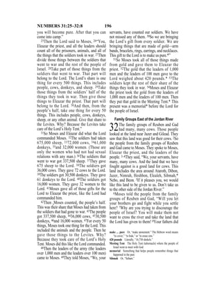 196NUMBERS 31:25–32:8
you will become pure. After that you can
come into camp.”
25Then the Lord said to Moses, 26“You,
Eleazar the priest, and all the leaders should
count all of the prisoners, animals, and all of
the things that the soldiers took in war. 27Then
divide those things between the soldiers that
went to war and the rest of the people of
Israel. 28Take part of those things from the
soldiers that went to war. That part will
belong to the Lord. The Lord’s share is one
thing for every 500 things. This includes
people, cows, donkeys, and sheep. 29Take
those things from the soldiers’ half of the
things they took in war. Then give those
things to Eleazar the priest. That part will
belong to the Lord. 30And then, from the
people’s half, take one thing for every 50
things. This includes people, cows, donkeys,
sheep, or any other animal. Give that share to
the Levites. Why? Because the Levites take
care of the Lord’s Holy Tent.”
31So Moses and Eleazar did what the Lord
commanded Moses. 32The soldiers had taken
675,000 sheep, 3372,000 cows, 3461,000
donkeys, 35and 32,000 women. (Those are
only the women who had not had sexual
relations with any man.) 36The soldiers that
went to war got 337,500 sheep. 37They gave
675 sheep to the Lord. 38The soldiers got
36,000 cows. They gave 72 cows to the Lord.
39The soldiers got 30,500 donkeys. They gave
61 donkeys to the Lord. 40The soldiers got
16,000 women. They gave 32 women to the
Lord. 41Moses gave all of those gifts for the
Lord to Eleazar the priest, like the Lord had
commanded him.
42Then {Moses counted} the people’s half.
This was their share that Moses had taken from
the soldiers that had gone to war. 43The people
got 337,500 sheep, 4436,000 cows, 4530,500
donkeys, 46and 16,000 women. 47For every 50
things, Moses took one thing for the Lord. This
included the animals and the people. Then he
gave those things to the Levites. Why?
Because they took care of the Lord’s Holy
Tent. Moses did this like the Lord commanded.
48Then the leaders of the army (the leaders
over 1,000 men and the leaders over 100 men)
came to Moses. 49They told Moses, “We, your
servants, have counted our soldiers. We have
not missed any of them. 50So we are bringing
the Lord’s gift from every soldier. We are
bringing things that are made of gold—arm
bands, bracelets, rings, earrings, and necklaces.
This gift to the Lord is to make us pure.*”
51So Moses took all of those things made
from gold and gave them to Eleazar the
priest. 52The gold that the leaders of 1,000
men and the leaders of 100 men gave to the
Lord weighed about 420 pounds.* 53The
soldiers kept the rest of their share of the
things they took in war. 54Moses and Eleazar
the priest took the gold from the leaders of
1,000 men and the leaders of 100 men. Then
they put that gold in the Meeting Tent.* This
present was a memorial* before the Lord for
the people of Israel.
Family Groups East of the Jordan River
32The family groups of Reuben and Gad
had many, many cows. Those people
looked at the land near Jazer and Gilead. They
saw that this land was good for their cows. 2So
the people from the family groups of Reuben
and Gad came to Moses. They spoke to Moses,
Eleazar the priest, and the leaders of the
people. 3–4They said, “We, your servants, have
many, many cows. And the land that we have
fought against is a good land for cows. This
land includes the area around Ataroth, Dibon,
Jazer, Nimrah, Heshbon, Elealeh, Sibmah,*
Nebo, and Beon. 5If it pleases you, we would
like this land to be given to us. Don’t take us
to the other side of the Jordan River.”
6Moses told the people from the family
groups of Reuben and Gad, “Will you let
your brothers go and fight while you settle
here? 7Why are you trying to discourage the
people of Israel? You will make them not
want to cross the river and take the land that
the Lord has given to them! 8Your fathers did
make … pure Or, “make atonement.” The Hebrew word means
“to cover,” “to hide,” or “to erase sins.”
420 pounds Literally, “16,750 shekels.”
Meeting Tent The Holy Tent (tabernacle) where the people of
Israel went to meet with God.
memorial Something that helps people remember things that
happened in the past.
Sibmah Or, “Sebam.”
 