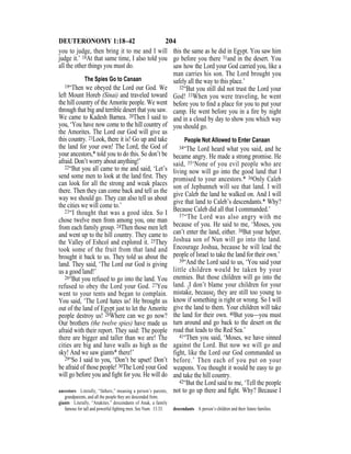 204DEUTERONOMY 1:18–42
you to judge, then bring it to me and I will
judge it.’ 18At that same time, I also told you
all the other things you must do.
The Spies Go to Canaan
19“Then we obeyed the Lord our God. We
left Mount Horeb (Sinai) and traveled toward
the hill country of the Amorite people. We went
through that big and terrible desert that you saw.
We came to Kadesh Barnea. 20Then I said to
you, ‘You have now come to the hill country of
the Amorites. The Lord our God will give us
this country. 21Look, there it is! Go up and take
the land for your own! The Lord, the God of
your ancestors,* told you to do this. So don’t be
afraid. Don’t worry about anything!’
22“But you all came to me and said, ‘Let’s
send some men to look at the land ﬁrst. They
can look for all the strong and weak places
there. Then they can come back and tell us the
way we should go. They can also tell us about
the cities we will come to.’
23“I thought that was a good idea. So I
chose twelve men from among you, one man
from each family group. 24Then those men left
and went up to the hill country. They came to
the Valley of Eshcol and explored it. 25They
took some of the fruit from that land and
brought it back to us. They told us about the
land. They said, ‘The Lord our God is giving
us a good land!’
26“But you refused to go into the land. You
refused to obey the Lord your God. 27You
went to your tents and began to complain.
You said, ‘The Lord hates us! He brought us
out of the land of Egypt just to let the Amorite
people destroy us! 28Where can we go now?
Our brothers (the twelve spies) have made us
afraid with their report. They said: The people
there are bigger and taller than we are! The
cities are big and have walls as high as the
sky! And we saw giants* there!’
29“So I said to you, ‘Don’t be upset! Don’t
be afraid of those people! 30The Lord your God
will go before you and ﬁght for you. He will do
this the same as he did in Egypt. You saw him
go before you there 31and in the desert. You
saw how the Lord your God carried you, like a
man carries his son. The Lord brought you
safely all the way to this place.’
32“But you still did not trust the Lord your
God! 33When you were traveling, he went
before you to ﬁnd a place for you to put your
camp. He went before you in a ﬁre by night
and in a cloud by day to show you which way
you should go.
People Not Allowed to Enter Canaan
34“The Lord heard what you said, and he
became angry. He made a strong promise. He
said, 35‘None of you evil people who are
living now will go into the good land that I
promised to your ancestors.* 36Only Caleb
son of Jephunneh will see that land. I will
give Caleb the land he walked on. And I will
give that land to Caleb’s descendants.* Why?
Because Caleb did all that I commanded.’
37“The Lord was also angry with me
because of you. He said to me, ‘Moses, you
can’t enter the land, either. 38But your helper,
Joshua son of Nun will go into the land.
Encourage Joshua, because he will lead the
people of Israel to take the land for their own.’
39“And the Lord said to us, ‘You said your
little children would be taken by your
enemies. But those children will go into the
land. {I don’t blame your children for your
mistake, because} they are still too young to
know if something is right or wrong. So I will
give the land to them. Your children will take
the land for their own. 40But you—you must
turn around and go back to the desert on the
road that leads to the Red Sea.’
41“Then you said, ‘Moses, we have sinned
against the Lord. But now we will go and
fight, like the Lord our God commanded us
before.’ Then each of you put on your
weapons. You thought it would be easy to go
and take the hill country.
42“But the Lord said to me, ‘Tell the people
not to go up there and ﬁght. Why? Because Iancestors Literally, “fathers,” meaning a person’s parents,
grandparents, and all the people they are descended from.
giants Literally, “Anakites,” descendants of Anak, a family
famous for tall and powerful ﬁghting men. See Num. 13:33. descendants A person’s children and their future families.
 