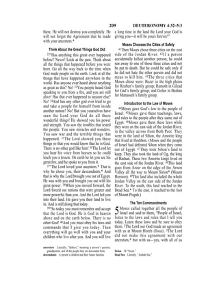 209 DEUTERONOMY 4:32–5:3
there. He will not destroy you completely. He
will not forget the Agreement that he made
with your ancestors.*
Think About the Great Things God Did
32“Has anything this great ever happened
before? Never! Look at the past. Think about
all the things that happened before you were
born. Go all the way back to the time when
God made people on the earth. Look at all the
things that have happened anywhere in the
world. Has anyone ever heard about anything
as great as this? No! 33You people heard God
speaking to you from a ﬁre, and you are still
alive! Has that ever happened to anyone else?
No! 34And has any other god ever tried to go
and take a people for himself from inside
another nation? No! But you yourselves have
seen the Lord your God do all these
wonderful things! He showed you his power
and strength. You saw the troubles that tested
the people. You saw miracles and wonders.
You saw war and the terrible things that
happened. 35The Lord showed you these
things so that you would know that he is God.
There is no other god like him! 36The Lord let
you hear his voice from heaven so he could
teach you a lesson. On earth he let you see his
great ﬁre, and he spoke to you from it.
37“The Lord loved your ancestors.* That is
why he chose you, their descendants.* And
that is why the Lord brought you out of Egypt.
He was with you and brought you out with his
great power. 38When you moved forward, the
Lord forced out nations that were greater and
more powerful than you. And the Lord led you
into their land. He gave you their land to live
in. And is still doing that today.
39“So today you must remember and accept
that the Lord is God. He is God in heaven
above and on the earth below. There is no
other God! 40And you must obey his laws and
commands that I give you today. Then
everything will go well with you and your
children who live after you. And you will live
a long time in the land the Lord your God is
giving you—it will be yours forever!”
Moses Chooses the Cities of Safety
41Then Moses chose three cities on the east
side of the Jordan River. 42If a person
accidentally killed another person, he could
run away to one of those three cities and not
be put to death. But he could be safe only if
he did not hate the other person and did not
mean to kill him. 43The three cities that
Moses chose were: Bezer in the high plains
for Reuben’s family group; Ramoth in Gilead
for Gad’s family group; and Golan in Bashan
for Manasseh’s family group.
Introduction to the Law of Moses
44Moses gave God’s law to the people of
Israel. 45Moses gave these teachings, laws,
and rules to the people after they came out of
Egypt. 46Moses gave them these laws while
they were on the east side of the Jordan River,
in the valley across from Beth Peor. They
were in the land of Sihon, the Amorite king
that lived at Heshbon. (Moses and the people
of Israel had defeated Sihon when they came
out of Egypt. 47They took Sihon’s land to
keep. They also took the land of Og, the king
of Bashan. These two Amorite kings lived on
the east side of the Jordan River. 48This land
goes from Aroer on the edge of the Arnon
Valley all the way to Mount Sirion* (Mount
Hermon). 49This land also included the whole
Jordan Valley on the east side of the Jordan
River. To the south, this land reached to the
Dead Sea.* To the east, it reached to the foot
of Mount Pisgah.)
The Ten Commandments
5Moses called together all the people of
Israel and said to them, “People of Israel,
listen to the laws and rules that I tell you
today. Learn these laws and be sure to obey
them. 2The Lord our God made an agreement
with us at Mount Horeb (Sinai). 3The Lord
did not make this agreement with our
ancestors,* but with us—yes, with all of us
ancestors Literally, “fathers,” meaning a person’s parents,
grandparents, and all the people they are descended from.
descendants A person’s children and their future families.
Sirion Or “Siyon.”
Dead Sea Literally, “Arabah Sea.”
 