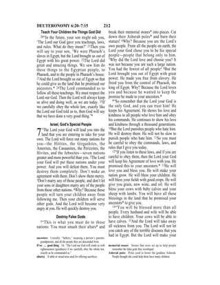 212DEUTERONOMY 6:20–7:15
Teach Your Children the Things God Did
20“In the future, your son might ask you,
‘The Lord our God gave you teachings, laws,
and rules. What do they mean?’ 21Then you
will say to your son, ‘We were Pharaoh’s
slaves in Egypt, but the Lord brought us out of
Egypt with his great power. 22The Lord did
great and amazing things. We saw him do
these things to the Egyptian people, to
Pharaoh, and to the people in Pharaoh’s house.
23And the Lord brought us out of Egypt so that
he could give us the land that he promised our
ancestors.* 24The Lord commanded us to
follow all these teachings. We must respect the
Lord our God. Then the Lord will always keep
us alive and doing well, as we are today. 25If
we carefully obey the whole law, exactly like
the Lord our God told us to, then God will say
that we have done a very good thing.’*
Israel, God’s Special People
7“The Lord your God will lead you into the
land that you are entering to take for your
own. The Lord will force out many nations for
you—the Hittites, the Girgashites, the
Amorites, the Canaanites, the Perizzites, the
Hivites, and the Jebusites—seven nations
greater and more powerful than you. 2The Lord
your God will put these nations under your
power. And you will defeat them. You must
destroy them completely. Don’t make an
agreement with them. Don’t show them mercy.
3Don’t marry any of those people, and don’t let
your sons or daughters marry any of the people
from those other nations. 4Why? Because those
people will turn your children away from
following me. Then your children will serve
other gods. And the Lord will become very
angry at you. He will quickly destroy you.
Destroy False Gods
5“This is what you must do to those
nations: You must smash their altars* and
break their memorial stones* into pieces. Cut
down their Asherah poles* and burn their
statues! 6Why? Because you are the Lord’s
own people. From all the people on earth, the
Lord your God chose you to be his special
people—people that belong only to him.
7Why did the Lord love and choose you? It
was not because you are such a large nation.
You had the fewest of all people! 8But the
Lord brought you out of Egypt with great
power. He made you free from slavery. He
freed you from the control of Pharaoh, the
king of Egypt. Why? Because the Lord loves
you and because he wanted to keep the
promise he made to your ancestors.*
9“So remember that the Lord your God is
the only God, and you can trust him! He
keeps his Agreement. He shows his love and
kindness to all people who love him and obey
his commands. He continues to show his love
and kindness through a thousand generations.
10But the Lord punishes people who hate him.
He will destroy them. He will not be slow to
punish people who hate him. 11So you must
be careful to obey the commands, laws, and
rules that I give you today.
12“If you listen to these laws, and if you are
careful to obey them, then the Lord your God
will keep his Agreement of love with you. He
promised this to your ancestors.* 13He will
love you and bless you. He will make your
nation grow. He will bless your children. He
will bless your ﬁelds with good crops. He will
give you grain, new wine, and oil. He will
bless your cows with baby calves and your
sheep with lambs. You will have all these
blessings in the land that he promised your
ancestors* to give you.
14“You will be blessed more than all
people. Every husband and wife will be able
to have children. Your cows will be able to
have calves. 15And the Lord will take away
all sickness from you. The Lord will not let
you catch any of the terrible diseases that you
had in Egypt. But the Lord will make your
ancestors Literally, “fathers,” meaning a person’s parents,
grandparents, and all the people they are descended from.
If we … good thing Or, “The Lord our God will credit us with
righteousness (goodness) if we carefully obey the whole law,
exactly as he commanded us.”
altar(s) A table or raised area used for offering sacriﬁces.
memorial stones Stones that were set up to help people
remember the false gods they worshiped.
Asherah poles Poles used to honor the goddess Asherah.
People thought she could help them have many children.
 