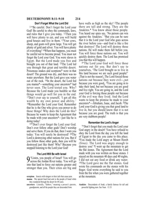 214DEUTERONOMY 8:11–9:10
Don’t Forget What the Lord Did
11“Be careful. Don’t forget the Lord your
God! Be careful to obey the commands, laws,
and rules that I give you today. 12Then you
will have plenty to eat, and you will build
good houses and live in them. 13Your cows,
sheep, and goats will grow large. You will get
plenty of gold and silver. You will have plenty
of everything! 14When that happens, you must
be careful not to become proud. You must not
forget the Lord your God. You were slaves in
Egypt. But the Lord made you free and
brought you out of that land. 15The Lord led
you through that great and terrible desert.
Poisonous snakes and scorpions* were in that
desert! The ground was dry, and there was no
water anywhere. But the Lord gave you water
out of the rock. 16In the desert, the Lord fed
you manna*—something your ancestors* had
never seen. The Lord tested you. Why?
Because the Lord made you humble so that
things would go well for you in the end.
17Don’t ever say to yourself, ‘I got all this
wealth by my own power and ability.’
18Remember the Lord your God. Remember
that he is the One who gives you power to do
those things! Why does the Lord do this?
Because he wants to keep the Agreement that
he made with your ancestors*—just like he is
doing today!
19“Don’t ever forget the Lord your God.
Don’t ever follow other gods! Don’t worship
and serve them. If you do that, then I warn you
today: You will surely be destroyed! 20The
Lord is destroying other nations for you. But if
you follow those other gods, then you will be
destroyed just like them! Why? Because you
stopped listening to the Lord your God!
The Lord Will Be with Israel
9“Listen, you people of Israel! You will go
across the Jordan River today. You will go
into that land to force out nations greater and
stronger than you. Their cities are big and
have walls as high as the sky! 2The people
there are tall and strong. They are the
Anakites.* You know about those people.
You heard our spies say, ‘No person can win
against the Anakites.’ 3But you can be sure
that it is the Lord your God who goes across
the river before you—and God is like a ﬁre
that destroys! The Lord will destroy those
nations. He will make them fall before you.
You will force those nations out. You will
quickly destroy them. The Lord has promised
you that this will happen.
4“The Lord your God will force those
nations out for you. But don’t say to
yourselves, ‘The Lord brought us to live in
this land because we are such good people!’
{That is not the reason!} The Lord forced those
nations out because they were evil—{not
because you were good}. 5You are going in to
take their land, but not because you are good
and live right. You are going in, and the Lord
your God is forcing those people out because
of the evil way they lived. And the Lord
wants to keep the promise he made to your
ancestors*—Abraham, Isaac, and Jacob. 6The
Lord your God is giving you that good land to
live in, but you should know that it is not
because you are good. The truth is that you
are very stubborn people!
Remember the Lord’s Anger
7“Don’t forget that you made the Lord your
God angry in the desert! You have refused to
obey the Lord from the day you left the land
of Egypt to the day you came to this place.
8You made the Lord angry at Mount Horeb
(Sinai). The Lord was angry enough to
destroy you! 9I went up the mountain to get
the ﬂat stones. The Agreement that the Lord
made with you was written on those stones. I
stayed on the mountain 40 days and 40 nights.
I did not eat any food or drink any water.
10The Lord gave me the flat stones. God
wrote his commands on the stones with his
ﬁnger. God wrote everything he said to you
from the ﬁre when you were gathered together
at the mountain.scorpions Insects with stingers in their tails that cause pain.
manna The special food God sent to the people of Israel while
they wandered through the desert for 40 years.
ancestors Literally, “fathers,” meaning a person’s parents,
grandparents, and all the people they are descended from.
Anakites Descendants of Anak, a family famous for tall and
powerful ﬁghting men. See Num. 13:33.
 