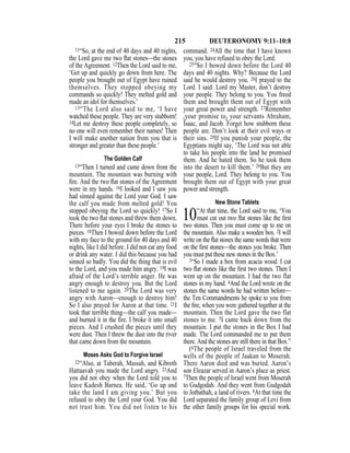 215 DEUTERONOMY 9:11–10:8
11“So, at the end of 40 days and 40 nights,
the Lord gave me two ﬂat stones—the stones
of the Agreement. 12Then the Lord said to me,
‘Get up and quickly go down from here. The
people you brought out of Egypt have ruined
themselves. They stopped obeying my
commands so quickly! They melted gold and
made an idol for themselves.’
13“The Lord also said to me, ‘I have
watched these people. They are very stubborn!
14Let me destroy these people completely, so
no one will even remember their names! Then
I will make another nation from you that is
stronger and greater than these people.’
The Golden Calf
15“Then I turned and came down from the
mountain. The mountain was burning with
ﬁre. And the two ﬂat stones of the Agreement
were in my hands. 16I looked and I saw you
had sinned against the Lord your God. I saw
the calf you made from melted gold! You
stopped obeying the Lord so quickly! 17So I
took the two ﬂat stones and threw them down.
There before your eyes I broke the stones to
pieces. 18Then I bowed down before the Lord
with my face to the ground for 40 days and 40
nights, like I did before. I did not eat any food
or drink any water. I did this because you had
sinned so badly. You did the thing that is evil
to the Lord, and you made him angry. 19I was
afraid of the Lord’s terrible anger. He was
angry enough to destroy you. But the Lord
listened to me again. 20The Lord was very
angry with Aaron—enough to destroy him!
So I also prayed for Aaron at that time. 21I
took that terrible thing—the calf you made—
and burned it in the ﬁre. I broke it into small
pieces. And I crushed the pieces until they
were dust. Then I threw the dust into the river
that came down from the mountain.
Moses Asks God to Forgive Israel
22“Also, at Taberah, Massah, and Kibroth
Hattaavah you made the Lord angry. 23And
you did not obey when the Lord told you to
leave Kadesh Barnea. He said, ‘Go up and
take the land I am giving you.’ But you
refused to obey the Lord your God. You did
not trust him. You did not listen to his
command. 24All the time that I have known
you, you have refused to obey the Lord.
25“So I bowed down before the Lord 40
days and 40 nights. Why? Because the Lord
said he would destroy you. 26I prayed to the
Lord. I said: Lord my Master, don’t destroy
your people. They belong to you. You freed
them and brought them out of Egypt with
your great power and strength. 27Remember
{your promise to} your servants Abraham,
Isaac, and Jacob. Forget how stubborn these
people are. Don’t look at their evil ways or
their sins. 28If you punish your people, the
Egyptians might say, ‘The Lord was not able
to take his people into the land he promised
them. And he hated them. So he took them
into the desert to kill them.’ 29But they are
your people, Lord. They belong to you. You
brought them out of Egypt with your great
power and strength.
New Stone Tablets
10“At that time, the Lord said to me, ‘You
must cut out two ﬂat stones like the ﬁrst
two stones. Then you must come up to me on
the mountain. Also make a wooden box. 2I will
write on the ﬂat stones the same words that were
on the ﬁrst stones—the stones you broke. Then
you must put these new stones in the Box.’
3“So I made a box from acacia wood. I cut
two ﬂat stones like the ﬁrst two stones. Then I
went up on the mountain. I had the two flat
stones in my hand. 4And the Lord wrote on the
stones the same words he had written before—
the Ten Commandments he spoke to you from
the ﬁre, when you were gathered together at the
mountain. Then the Lord gave the two flat
stones to me. 5I came back down from the
mountain. I put the stones in the Box I had
made. The Lord commanded me to put them
there. And the stones are still there in that Box.”
(6The people of Israel traveled from the
wells of the people of Jaakan to Moserah.
There Aaron died and was buried. Aaron’s
son Eleazar served in Aaron’s place as priest.
7Then the people of Israel went from Moserah
to Gudgodah. And they went from Gudgodah
to Jotbathah, a land of rivers. 8At that time the
Lord separated the family group of Levi from
the other family groups for his special work.
 
