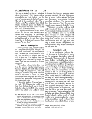 216DEUTERONOMY 10:9–11:6
They had the work of carrying the Lord’s Box
of the Agreement.* They also served as
priests before the Lord. And they had the
work of blessing people in the Lord’s name.
They still do this special work today. 9That is
why the Levites* did not get any share of land
like the other family groups did. The Levites
have the Lord for their share. That is what the
Lord your God promised them.)
10“I stayed on the mountain 40 days and 40
nights, like the first time. The Lord also
listened to me at that time. The Lord decided
not to destroy you. 11The Lord said to me, ‘Go
and lead the people on their trip. They will go
in and live in the land that I promised their
ancestors* to give them.’
What the Lord Really Wants
12“Now, people of Israel, listen! What does
the Lord your God really want from you? The
Lord wants you to respect him and do what he
says. God wants you to love him and to serve
the Lord your God with all your heart and
with all your soul. 13So obey the laws and
commands of the Lord that I am giving you
today. These laws and commands are for your
own good.
14“Everything belongs to the Lord your
God. The heavens, even the highest heavens,
belong to the Lord. The earth and everything
on it belong to the Lord your God. 15The Lord
loved your ancestors* very much. He loved
them so much that he chose you, their
descendants,* to be his people. He chose you
instead of any other nation. And you are still
his chosen people today.
16“Stop being stubborn. Give your hearts to
the Lord. 17Why? Because the Lord is your
God. He is the God of gods and the Lord of
lords. He is the great God. He is the amazing
and powerful ﬁghter. To the Lord every person
is the same. The Lord does not accept money
to change his mind. 18He helps children that
have no parents. He helps widows.* He loves
even the strangers in our country. He gives
them food and clothes. 19So you must also
love those strangers. Why? Because you
yourselves were strangers in the land of Egypt.
20“You must respect the Lord your God
and worship only him. Never leave him.
When you make promises, you must use only
his name. 21The Lord is the one you should
praise. He is your God. He has done great and
amazing things for you. You have seen those
things with your own eyes. 22When your
ancestors* went down into Egypt, there were
only 70 people. Now the Lord your God has
made you many, many people—as many as
the stars in the sky.
Remember the Lord
11“So you must love the Lord your God.
You must do the things he tells you to
do. You must always obey his laws, rules, and
commands. 2Remember today all the great
things the Lord your God has done to teach
you. It was you, not your children, that saw
those things happen and lived through them.
You saw how great the Lord is. You saw how
strong he is, and you saw the powerful things
he does. 3You, not your children, saw the
miracles he did. You saw the things he did in
Egypt to Pharaoh, the king of Egypt, and to his
whole country. 4You, not your children, saw
the things the Lord did to the Egyptian army—
to their horses and chariots.* They were
chasing you, but you saw the Lord cover them
with the water from the Red Sea. You saw the
Lord completely destroy them. 5It was you, not
your children, that saw all the things the Lord
your God did for you in the desert until you
came to this place. 6You saw what the Lord did
to Dathan and Abiram, the sons of Eliab from
Reuben’s family. All the people of Israel
watched as the ground opened up like a mouth
and swallowed those men. It swallowed their
families, their tents, and all of their servants
Box of the Agreement Or, “ark of the Covenant,” the box
containing the ﬂat stones with the Ten Commandments written
on them and other things that proved God was with the people
of Israel during their time in the Sinai desert.
Levites People from the tribe of Levi. They helped the priests in
the temple and worked for the civil government.
ancestors Literally, “fathers,” meaning a person’s parents,
grandparents, and all the people they are descended from.
descendants A person’s children and their future families.
widows Women whose husbands have died.
chariot(s) A small wagon used in war.
 