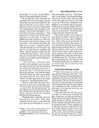 217 DEUTERONOMY 11:7–31
and animals. 7It was you, not your children,
that saw all those great things the Lord did.
8“So you must obey every command I tell
you today. Then you will be strong. And you
will be able to go across the Jordan River and
take the land that you are ready to enter.
9Then you will live a long life in that country.
The Lord promised to give that land to your
ancestors* and all their descendants.* It is a
land filled with many good things.* 10The
land that you will get is not like the land of
Egypt that you came from. In Egypt, you
planted your seeds, and then you used your
feet {to pump water from the canals} to water
your plants. {You watered your fields} the
same way you water a vegetable garden.
11But the land that you will soon get is not
like that. In Israel there are mountains and
valleys. And the land gets its water from the
rain that falls from the sky. 12The Lord your
God cares for that land! The Lord your God
watches over that land, from the beginning to
the end of the year.
13{“The Lord says,} ‘You must listen
carefully to the commands I give you today:
You must love the Lord your God, and serve
him with all your heart and all your soul. If
you do that, then 14I will send rain for your
land at the right time. I will send the autumn
rain and the spring rain. Then you can gather
your grain, your new wine, and your oil.
15And I will make grass grow in your ﬁelds
for your cows. You will have plenty to eat.’
16“But be careful! Don’t be fooled. Don’t
turn away to serve and worship other gods.
17If you do that, then the Lord will become
very angry at you. He will shut the skies, and
there will be no rain. The land will not make a
harvest. And you will soon die in the good
land that the Lord is giving you.
18“Remember these commands I give you.
Keep them in your hearts. {Write these
commands and} tie them on your hands and
wear them on your foreheads for a way to
help you remember {my laws}. 19Teach these
laws to your children. Talk about these things
when you sit in your houses, when you walk
on the road, when you lie down, and when
you get up. 20Write these commands on the
doorposts of your houses and on your gates.
21Then both you and your children will live a
long time in the land that the Lord promised
to give to your ancestors.* You will live there
as long as the skies are above the earth.
22“Be careful to obey every command I
have told you to follow: Love the Lord your
God, follow all his ways, and be faithful to
him. 23Then, when you go into the land, the
Lord will force all those other nations out.
You will take the land from nations that are
larger and more powerful than you. 24All the
land you walk on will be yours. Your land
will go from the desert {in the south} all the
way to Lebanon {in the north}. It will go from
the Euphrates River {in the east} all the way to
the Mediterranean Sea. 25No person will be
able to stand against you. The Lord your God
will make the people fear you wherever you
go in that land. That is what the Lord
promised you before.
Israel’s Choice: Blessings or Curses
26“Today I am giving you a choice. You
may choose the blessing or the curse. 27You
will get the blessing if you listen and obey the
commands of the Lord your God that I have
told you today. 28But you will get the curse if
you refuse to listen and obey the commands
of the Lord your God. So don’t stop living the
way I command you today. And don’t follow
other gods. {You know the Lord, but} you
don’t know those gods.
29“The Lord your God will lead you to
your land. You will soon go in and take that
land. At that time, you must go to the top of
Mount Gerizim and read the blessings to the
people from there. And then, you must go to
the top of Mount Ebal and read the curses to
the people from there. 30These mountains are
on the other side of the Jordan River in the
land of the Canaanite people living in the
Jordan Valley. These mountains are toward
the west, not far from the oak trees of Moreh
near the town of Gilgal. 31You will go across
ancestors Literally, “fathers,” meaning a person’s parents,
grandparents, and all the people they are descended from.
descendants A person’s children and their future families.
ﬁlled with many good things Literally, “ﬂowing with milk and
honey.”
 