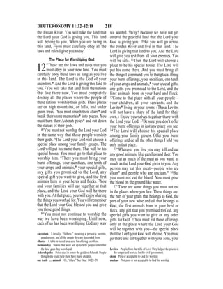 218DEUTERONOMY 11:32–12:18
the Jordan River. You will take the land that
the Lord your God is giving you. This land
will belong to you. When you are living in
this land, 32you must carefully obey all the
laws and rules I give you today.
The Place for Worshiping God
12“These are the laws and rules that you
must obey in your new land. You must
carefully obey these laws as long as you live
in this land. The Lord is the God of your
ancestors.* And the Lord is giving this land to
you. 2You will take that land from the nations
that live there now. You must completely
destroy all the places where the people of
these nations worship their gods. These places
are on high mountains, on hills, and under
green trees. 3You must smash their altars* and
break their stone memorials* into pieces. You
must burn their Asherah poles* and cut down
the statues of their gods.
4“You must not worship the Lord your God
in the same way that those people worship
their gods. 5The Lord your God will choose a
special place among your family groups. The
Lord will put his name there. That will be his
special house. You must go to that place to
worship him. 6There you must bring your
burnt offerings, your sacrifices, one tenth of
your crops and animals,* your special gifts,
any gifts you promised to the Lord, any
special gift you want to give, and the first
animals born in your herds and ﬂocks. 7You
and your families will eat together at that
place, and the Lord your God will be there
with you. At that place, you will enjoy sharing
the things you worked for. You will remember
that the Lord your God blessed you and gave
you those good things.
8“You must not continue to worship the
way we have been worshiping. Until now,
each of us has been worshiping God any way
we wanted. 9Why? Because we have not yet
entered the peaceful land that the Lord your
God is giving you. 10But you will go across
the Jordan River and live in that land. The
Lord is giving that land to you. And the Lord
will give you rest from all your enemies. You
will be safe. 11Then the Lord will choose a
place to be his special house. The Lord will
put his name there. And you must bring all
the things I command you to that place. Bring
your burnt offerings, your sacriﬁces, one tenth
of your crops and animals,* your special gifts,
any gifts you promised to the Lord, and the
first animals born in your herd and flock.
12Come to that place with all your people—
your children, all your servants, and the
Levites* living in your towns. (These Levites
will not have a share of the land for their
own.) Enjoy yourselves together there with
the Lord your God. 13Be sure you don’t offer
your burnt offerings in just any place you see.
14The Lord will choose his special place
among your family groups. Offer your burnt
offerings and do all the other things I told you
only in that place.
15“Wherever you live you may kill and eat
any good animals, like gazelles and deer. You
may eat as much of the meat as you want, as
much as the Lord your God gives to you. Any
person may eat this meat—people who are
clean* and people who are unclean.* 16But
you must not eat the blood. You must pour
the blood on the ground like water.
17“There are some things you must not eat
in the places where you live. These things are:
the part of your grain that belongs to God, the
part of your new wine and oil that belongs to
God, the first animals born in your herd or
ﬂock, any gift that you promised to God, any
special gifts you want to give or any other
gifts for God. 18You must eat those offerings
only at the place where the Lord your God
will be together with you—the special place
that the Lord your God will choose. You must
go there and eat together with your sons, your
ancestors Literally, “fathers,” meaning a person’s parents,
grandparents, and all the people they are descended from.
altar(s) A table or raised area used for offering sacriﬁces.
memorial(s) Stones that were set up to help people remember
the false gods they worshiped.
Asherah poles Poles used to honor the goddess Asherah. People
thought she could help them have many children.
one tenth … animals Or, “tithes.” See Deut. 14:22–29.
Levites People from the tribe of Levi. They helped the priests in
the temple and worked for the civil government.
clean Pure or acceptable to God for worship.
unclean Not pure or not acceptable to God for worship.
 