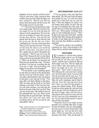 219 DEUTERONOMY 12:19–13:7
daughters, all your servants, and the Levites*
living in your towns. Enjoy yourselves there
with the Lord your God. Enjoy the things you
have worked for. 19But be sure that you
always share these meals with the Levites. Do
this as long as you live in your land.
20–21“The Lord your God promised to make
your country larger. When the Lord does this,
you might live too far from the place he
chooses to be his special house. If it is too far,
and you are hungry for meat, then you may
eat any meat you have. You may kill any
animal from the herd or flock that the Lord
has given you. Do this the way I have
commanded you. You may eat this meat there
where you live any time you want. 22You may
eat this meat the same as you would eat
gazelle or deer meat. Any person can do
this—people who are clean* and people who
are unclean.* 23But be sure not to eat the
blood. Why? Because the life is in the blood.
And you must not eat meat that still has life in
it. 24Don’t eat the blood. You must pour the
blood onto the ground like water. 25So don’t
eat blood. You must do everything that the
Lord says is right. Then good things will
happen to you and to your descendants.*
26“If you decide to give something special
to God, then you must go to the special place
that the Lord your God will choose. And if
you make a special promise, then you must go
to that place to give that gift to God. 27You
must offer your burnt offerings in that place.
Offer the meat and the blood of your burnt
offerings on the altar* of the Lord your God.
For your other sacriﬁces, you must pour the
blood on the altar of the Lord your God. Then
you may eat the meat. 28Be careful to obey all
the commands that I give you. When you do
the things that are good and right—the things
that please the Lord your God—then
everything will go well for you and for your
descendants* forever.
29“You are going to take your land from
other people. The Lord your God will destroy
those people for you. You will force those
people out of that land, and you will live
there. 30After that happens, be careful! You
will destroy those people. So don’t fall into
the trap of worshiping their false gods. Be
careful! Don’t go to those false gods for help.
Don’t say, ‘Those people worshiped these
gods, so I will worship that way too!’ 31Don’t
do that to the Lord your God! {Don’t worship
God like that! Why?} Because those people do
all kinds of bad things that the Lord hates.
They even burn their children as sacriﬁces to
their gods!
32“You must be careful to do everything I
command you. Don’t add anything to the
things I tell you, and don’t take anything away.
False Prophets
13“A prophet or a person that explains
dreams might come to you. He might
tell you that he will show you a sign or a
miracle. 2And the sign or miracle he told you
about might come true. Then he might ask
you to follow other gods (gods you don’t
know). He might say to you, ‘Let’s serve
those gods!’ 3Don’t listen to that person.
Why? Because the Lord your God is testing
you. The Lord wants to know if you love him
with all your heart and all your soul. 4You
must follow the Lord your God! Respect him.
Obey the Lord’s commands, and do what he
tells you. Serve the Lord, and never leave
him! 5Also, you must kill that prophet or
person that explains dreams. Why? Because
he told you to turn against the Lord your God.
And it was the Lord who brought you out of
the land of Egypt, where you were slaves.
That person tried to pull you away from the
life the Lord your God commanded you to
live. So you must kill that person to remove
that evil from your people.
6“Someone close to you might secretly
persuade you to worship other gods. It might
be your own brother, your son, your daughter,
the wife you love or your closest friend. That
person might say, ‘Let’s go and serve other
gods.’ (These are gods that you and your
ancestors never knew. 7They are the gods of
Levites People from the tribe of Levi. They helped the priests in
the temple and worked for the civil government.
clean Pure or acceptable to God for worship.
unclean Not pure or not acceptable to God for worship.
descendants A person’s children and their future families.
altar(s) A table or raised area used for offering sacriﬁces.
 