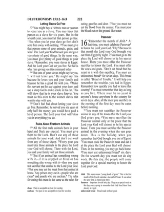 222DEUTERONOMY 15:12–16:8
Letting Slaves Go Free
12“You might buy a Hebrew man or woman
to serve you as a slave. You may keep that
person as a slave for six years. But in the
seventh year, you must let that person go free.
13But when you let your slave go free, don’t
send him away with nothing. 14You must give
that person some of your animals, grain, and
wine. The Lord your God blessed you and gave
you plenty of good things. In the same way,
you must give plenty of good things to your
slave.15Remember, you were slaves in Egypt.
And the Lord your God set you free. So that is
why I am giving you this command today.
16“But one of your slaves might say to you,
‘I will not leave you.’ He might say this
because he loves you and your family and
because he has a good life with you. 17Make
this servant put his ear against your door, and
use a sharp tool to make a hole in his ear. This
will show that he is your slave forever. You
must do this even to the women slaves that
want to stay with you.
18“Don’t feel bad about letting your slave
go free. Remember, he served you six years at
only half the money you would have paid a
hired person. The Lord your God will bless
you in everything you do.
Rules About Firstborn Animals
19“All the ﬁrst male animals born in your
herd and flock are special. You must give
them to the Lord. Don’t use any of those
animals for your work. And don’t cut wool
from any of those sheep. 20Every year you
must take those animals to the place the Lord
your God will choose. There with the Lord,
you and your family will eat those animals.
21“But if an animal has something wrong
with it—if it is crippled or blind or has
something else wrong with it—then you must
not sacriﬁce that animal to the Lord your God.
22But you may eat the meat from that animal at
home. Any person may eat it—people who are
clean* and people who are unclean.* The rules
for eating this meat is the same as the rules for
eating gazelles and deer. 23But you must not
eat the blood from the animal. You must pour
the blood out on the ground like water.
Passover
16“Remember the month of Abib.* At
that time, you must celebrate Passover*
to honor the Lord your God. Why? Because in
that month the Lord your God brought you
out from Egypt by night. 2You must go to the
place the Lord will choose to be his special
house. There you must offer the Passover
sacrifice to honor the Lord. You must offer
the cows and goats. 3Don’t eat bread that has
yeast in it with this sacrifice. You must eat
unleavened bread* for seven days. This bread
is called ‘Bread of Trouble.’ It will help you
remember the troubles you had in Egypt.
Remember how quickly you had to leave that
country! You must remember that day as long
as you live. 4There must be no yeast in
anyone’s house anywhere in the country for
seven days. Also, all the meat you sacriﬁce on
the evening of the first day must be eaten
before morning.
5“You must not sacrifice the Passover
animal in any of the towns that the Lord your
God gives you. 6You must sacrifice the
Passover animal only at the place that the
Lord your God will choose to be his special
house. There you must sacriﬁce the Passover
animal in the evening when the sun goes
down. This is the holiday when you
remember that God brought you out of Egypt.
7You must cook the Passover meat and eat it
at the place the Lord your God will choose.
Then, in the morning, you may go back home.
8You must eat unleavened bread* six days.
On the seventh day you must not do any
work. On this day, the people will come
together for a special meeting to honor the
Lord your God.
clean Pure or acceptable to God for worship.
unclean Not pure or not acceptable to God for worship.
Abib This name means “young heads of grain.” This is the ﬁrst
month of the Jewish calendar, also called Nisan. It was about
the same time as March and April.
Passover Important Jewish holy day. They ate a special meal on
this day every spring to remember that God freed them from
slavery in Egypt.
unleavened bread Bread made without yeast.
 
