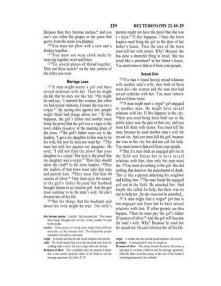 229 DEUTERONOMY 22:10–29
Because then they become useless,* and you
can’t use either the grapes or the grain that
grows from the seeds you planted.
10“You must not plow with a cow and a
donkey together.
11“You must not wear cloth made by
weaving together wool and linen.
12“Tie several pieces of thread together.
Then put these tassels* on the four corners of
the robes you wear.
Marriage Laws
13“A man might marry a girl and have
sexual relations with her. Then he might
decide that he does not like her. 14He might
lie and say, ‘I married this woman, but when
we had sexual relations, I found she was not a
virgin.*’ By saying this against her, people
might think bad things about her. 15If this
happens, the girl’s father and mother must
bring the proof that the girl was a virgin to the
town elders (leaders) at the meeting place of
the town. 16The girl’s father must say to the
leaders, ‘I gave my daughter to this man to be
his wife, but now he does not want her. 17This
man has told lies against my daughter. He
said, “I did not find the proof that your
daughter is a virgin.’ But here is the proof that
my daughter was a virgin.”’ Then they should
show the cloth* to the town leaders. 18Then
the leaders of that town must take that man
and punish him. 19They must fine him 40
ounces of silver.* They must give the money
to the girl’s father because her husband
brought shame to an Israelite girl. And the girl
must continue to be the man’s wife. He can’t
divorce her all his life.
20“But the things that the husband said
about his wife might be true. The wife’s
parents might not have the proof that she was
a virgin.* If this happens, 21then the town
leaders must bring the girl to the door of her
father’s house. Then the men of the town
must kill her with stones. Why? Because she
has done a shameful thing in Israel. She has
acted like a prostitute* in her father’s house.
You must remove that evil from your people.
Sexual Sins
22“If a man is found having sexual relations
with another man’s wife, then both of them
must die—the woman and the man that had
sexual relations with her. You must remove
that evil from Israel.
23“A man might meet a virgin* girl engaged
to another man. He might have sexual
relations with her. If this happens in the city,
24then you must bring them both out to the
public place near the gate of that city, and you
must kill them with stones. You must kill the
man, because he used another man’s wife for
sexual sin. And you must kill the girl, because
she was in the city but did not call for help.
You must remove that evil from your people.
25“But if a man ﬁnds an engaged girl out in
the field and forces her to have sexual
relations with him, then only the man must
die. 26You must do nothing to the girl. She did
nothing that deserves the punishment of death.
This is like a person attacking his neighbor
and killing him. 27The man found the engaged
girl out in the field. He attacked her. And
maybe she called for help, but there was no
one to help her. {So she must not be punished.}
28“A man might ﬁnd a virgin* girl that is
not engaged and force her to have sexual
relations with him. If other people see this
happen, 29then he must pay the girl’s father
20 ounces of silver.* And the girl will become
the man’s wife. Why? Because he used her
for sexual sin. He can’t divorce her all his life.
they become useless Literally, “they become holy.” This means
these things belonged only to God, so they couldn’t be used
by the people.
tassels These pieces of string were made from different
materials, so they became holy. This helped the people
remember God and his commands.
virgin A woman who has not had sexual relations with anyone.
cloth The blood-stained bed cover that the bride kept from her
wedding night to prove she was a virgin when she married.
40 ounces of silver This is probably twice the amount of money
that a man usually paid the father of the bride to seal the
marriage agreement. See Deut. 22:29.
virgin A woman who has not had sexual relations with anyone.
prostitute A woman paid by men for sexual sin.
20 ounces of silver This money became the dowry, the money a
man paid to a woman’s father to seal the marriage agreement.
Often the father saved this money to take care of the woman if
something happened to her husband.
 