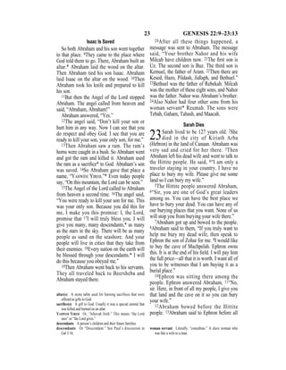 23 GENESIS 22:9–23:13
Isaac Is Saved
So both Abraham and his son went together
to that place. 9They came to the place where
God told them to go. There, Abraham built an
altar.* Abraham laid the wood on the altar.
Then Abraham tied his son Isaac. Abraham
laid Isaac on the altar on the wood. 10Then
Abraham took his knife and prepared to kill
his son.
11But then the Angel of the Lord stopped
Abraham. The angel called from heaven and
said, “Abraham, Abraham!”
Abraham answered, “Yes.”
12The angel said, “Don’t kill your son or
hurt him in any way. Now I can see that you
do respect and obey God. I see that you are
ready to kill your son, your only son, for me.”
13Then Abraham saw a ram. The ram’s
horns were caught in a bush. So Abraham went
and got the ram and killed it. Abraham used
the ram as a sacriﬁce* to God. Abraham’s son
was saved. 14So Abraham gave that place a
name, “YAHWEH YIREH.”* Even today people
say, “On this mountain, the Lord can be seen.”
15The Angel of the Lord called to Abraham
from heaven a second time. 16The angel said,
“You were ready to kill your son for me. This
was your only son. Because you did this for
me, I make you this promise: I, the Lord,
promise that 17I will truly bless you. I will
give you many, many descendants,* as many
as the stars in the sky. There will be as many
people as sand on the seashore. And your
people will live in cities that they take from
their enemies. 18Every nation on the earth will
be blessed through your descendants.* I will
do this because you obeyed me.”
19Then Abraham went back to his servants.
They all traveled back to Beersheba and
Abraham stayed there.
20After all these things happened, a
message was sent to Abraham. The message
said, “Your brother Nahor and his wife
Milcah have children now. 21The ﬁrst son is
Uz. The second son is Buz. The third son is
Kemuel, the father of Aram. 22Then there are
Kesed, Hazo, Pildash, Jidlaph, and Bethuel.”
23Bethuel was the father of Rebekah. Milcah
was the mother of these eight sons, and Nahor
was the father. Nahor was Abraham’s brother.
24Also Nahor had four other sons from his
woman servant* Reumah. The sons were
Tebah, Gaham, Tahash, and Maacah.
Sarah Dies
23Sarah lived to be 127 years old. 2She
died in the city of Kiriath Arba
(Hebron) in the land of Canaan. Abraham was
very sad and cried for her there. 3Then
Abraham left his dead wife and went to talk to
the Hittite people. He said, 4“I am only a
traveler staying in your country. I have no
place to bury my wife. Please give me some
land so I can bury my wife.”
5The Hittite people answered Abraham,
6“Sir, you are one of God’s great leaders
among us. You can have the best place we
have to bury your dead. You can have any of
our burying places that you want. None of us
will stop you from burying your wife there.”
7Abraham got up and bowed to the people.
8Abraham said to them, “If you truly want to
help me bury my dead wife, then speak to
Ephron the son of Zohar for me. 9I would like
to buy the cave of Machpelah. Ephron owns
this. It is at the end of his ﬁeld. I will pay him
the full price—all that it is worth. I want all of
you to be witnesses that I am buying it as a
burial place.”
10Ephron was sitting there among the
people. Ephron answered Abraham, 11“No,
sir. Here, in front of all my people, I give you
that land and the cave on it so you can bury
your wife.”
12Abraham bowed before the Hittite
people. 13Abraham said to Ephron before all
altar(s) A stone table used for burning sacrifices that were
offered as gifts to God.
sacriﬁce(s) A gift to God. Usually it was a special animal that
was killed and burned on an altar.
YAHWEH YIREH Or, “Jehovah Jireh.” This means “the Lord
sees” or “the Lord gives.”
descendants A person’s children and their future families.
descendants Or “Descendant.” See Paul’s discussion in
Gal 3:16.
woman servant Literally, “concubine.” A slave woman who
was like a wife to a man.
 